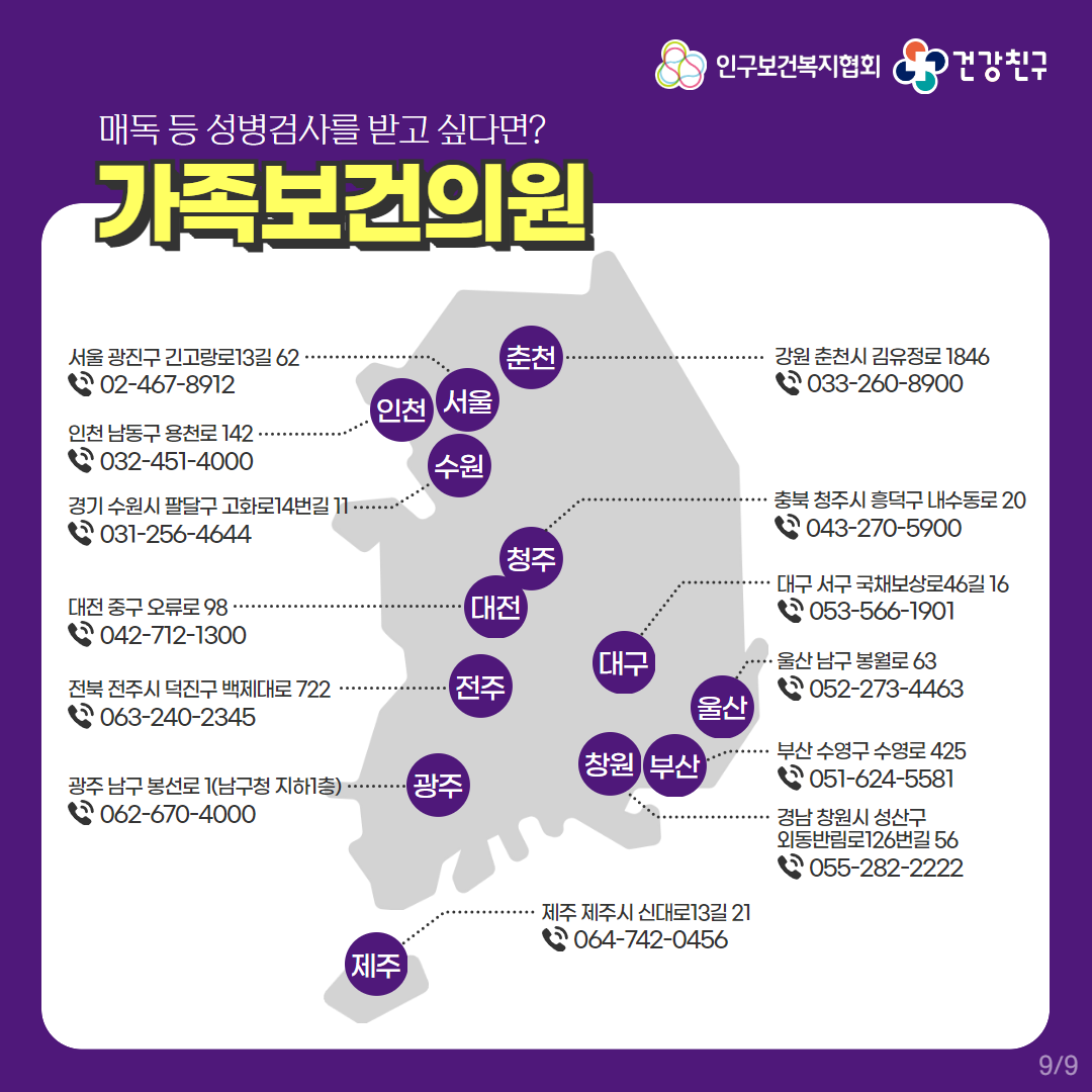 인구보건복지협회로고,건강친구로고,매독 등 성병검사를 받고 싶다면? 가족보건의원,서울 광진구 긴고랑로13갈 62,02-467-8912,인천 남동구 용천로 142,032-451-4000,경기 수원시 팔달구 고화로14번길 11,031-256-4644,대전 중구 오류로 98,042-712-1300,전북 전주시 덕진구 백제대로 722,063-240-2345,광주 남구 봉선로 1(남구청 지하1층),062-670-4000,강원 춘천시 김유정로 1846,033-260-8900,충북 청주시 흥덕구 내수동로 20,043-270-5900,대구 서구 국채보상로46길 16,053-566-1901,울산 남구 봉월로 63,052-273-4463,부산 수영구 수영로 425,051-624-5581.경남 창원시 성산구 외동반림로126번길 56,055-282-2222,제주 제주시 신대로13길 21,064-742-0456