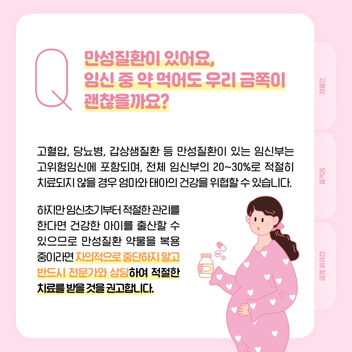 Q 만성질환이 있어요, 임신 중 약 먹어도 우리 금쪽이 괜찮을까요?, 고혈압, 당뇨병, 갑상샘질환 등 만성질환이 있는 임신부는 고위험임신에 포함되며, 전체 임신부의 20~30%로 적절히 치료되지 않을 경우 엄마와 태아의 건강을 위협할 수 있습니다. 하지만 임신초기부터 적절한 관리를 한다면 건강한 이아를 출산할 수 있으므로 만성질환 약물을 복용 중이라면 자의적으로 중단하지 말고 반드시 전문가와 상담하여 적절한 치료를 받을 것을 권고합니다.