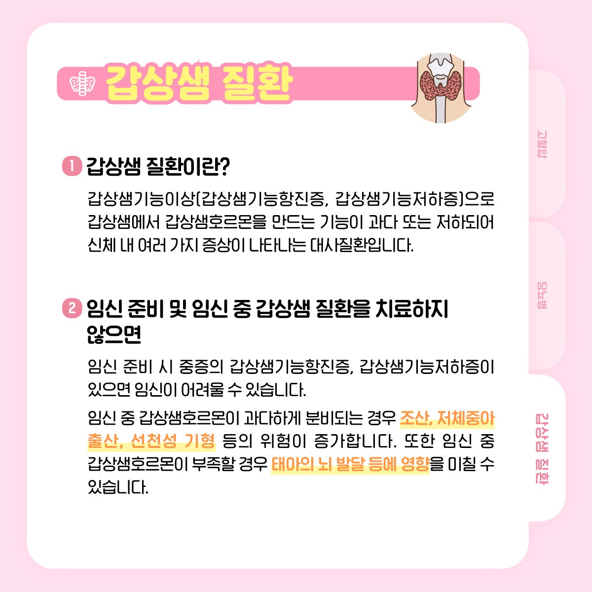 갑상샘 질환, 1 갑상샘 질환이란? 갑상샘기능이상(갑상샘기능항진증, 갑상샘기능저하증)으로 갑상샘에서 갑상샘호르몬을 만드는 기능이 과다 또는 저하되어 신체 내 여러 가지 증상이 나타나는 대사질환입니다., 2 임신 준비 및 임신 중 갑상샘 질환을 치료하지 않으면, 임신 준비 시 중증의 갑상샘기능항진증, 갑상샘기능저하증이 있으면 임신이 어려울 수 있습니다., 임신 중 갑상샘호르몬이 과다하게 분비되는 경우 조산, 저체중아 출산, 선천성 기형 등의 위험이 증가합니다. 또한 임신 중 갑상샘호르몬이 부족할 경우 태아의 뇌 발달 등에 영향을 미칠 수 있습니다.