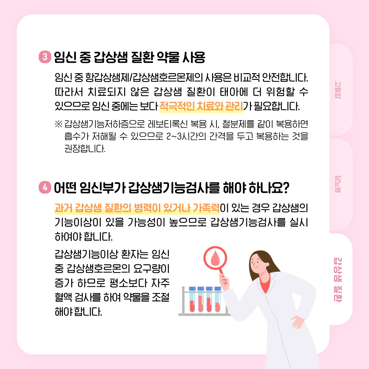 3 임신 중 갑상샘 질환 약물 사용, 임신 중 항갑상샘제/갑상샘호르몬제의 사용은 비교적 안전합니다. 따라서 치료되지 않은 갑상샘 질환이 태아에 더 위험할 수 있으므로 임신 중에는 보다 적극적인 치료와 관리가 필요합니다. ※ 갑상샘기능저하증으로 레보티록신 복용 시, 철분제를 같이 복용하면 흡수가 저해될 수 있으므로 2~3시간의 간격을 두고 복용하는 것을 권장합니다., 4 어떤 임신부가 갑상샘기능검사를 해야 하나요?, 과거 갑상샘 질환의 병력이 있거나 가족력이 있는 경우 갑상샘의 기능이상이 있을 가능성이 높으므로 갑상샘기능검사를 실시하여야 합니다. 갑상샘기능이상 환자는 임신 중 갑상샘호르몬의 요구량이 증가 하므로 평소보다 자주 혈액 검사를 하여 약물을 조절해야 합니다.