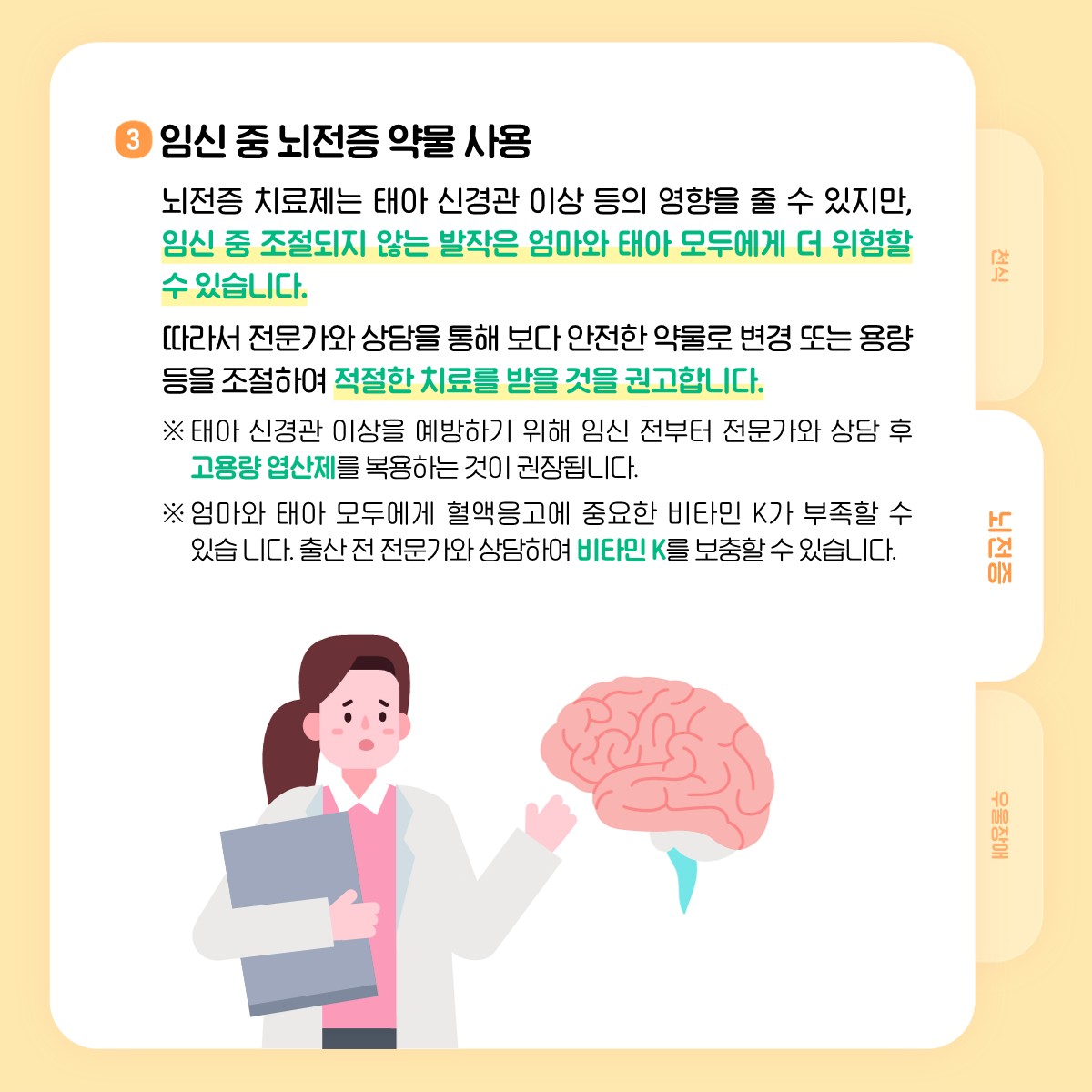 3 임신 중 뇌전증 약물 사용, 뇌전증 치료제는 태아 신경관 이상 등의 영향을 줄 수 있지만, 임신 중 조절되지 않는 발작은 엄마와 태아 모두에게 더 위험할 수 있습니다. 따라서 전문가와 상담을 통해 보다 안전한 약물로 변경 또는 용량 등을 조절하여 적절한 치료를 받을 것을 권고합니다. ※ 태아 신경관 이상을 예방하기 위해 임신 전부터 전문가와 상담 후 고용량 엽산제를 복용하는 것이 권장됩니다., ※ 엄마와 태아 모두에게 혈액응고에 중요한 비타민K가 부족할 수 있습니다. 출산 전 전문가와 상담하여 비타민K를 보충할 수 있습니다.