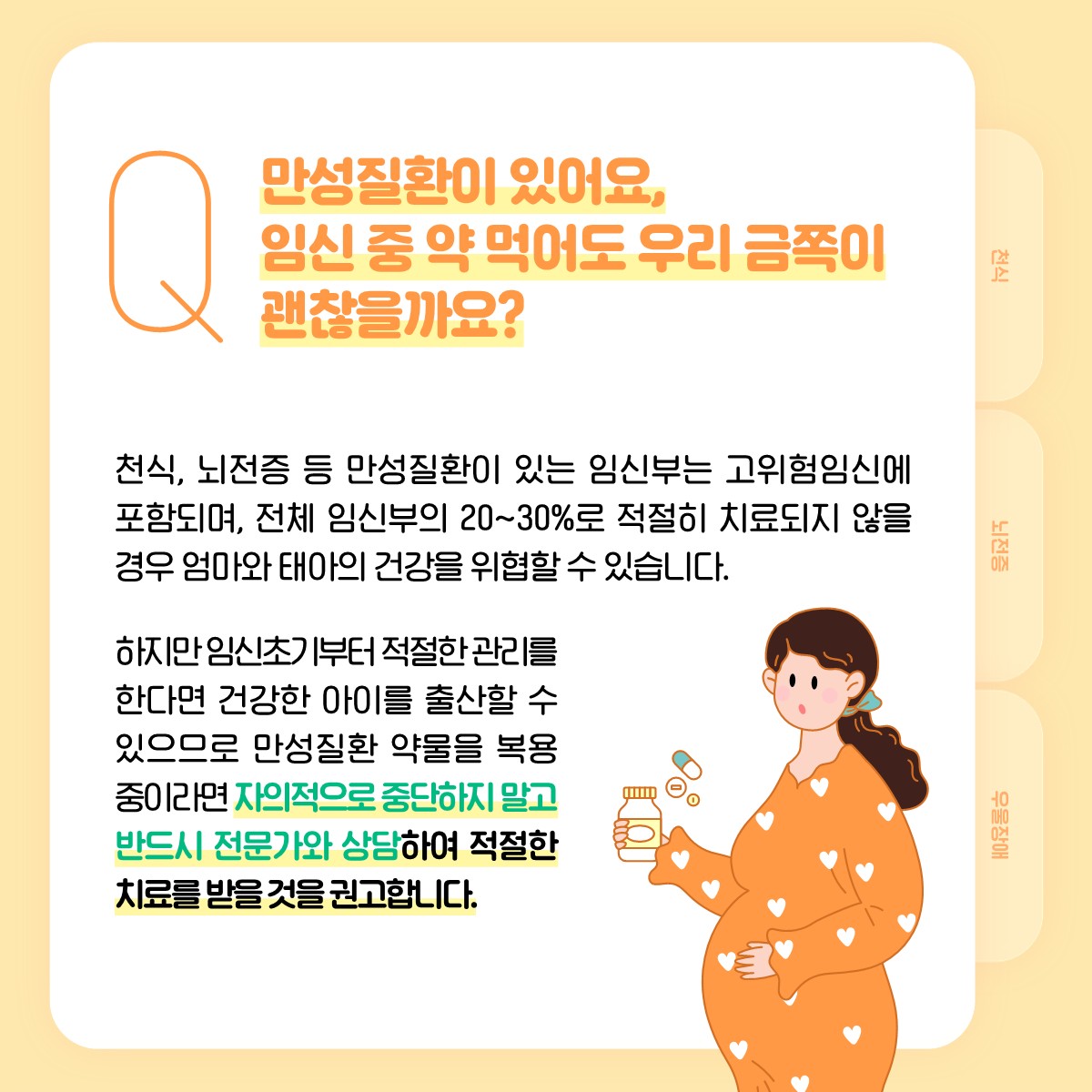 Q 만성질환이 있어요, 임신 중 약 먹어도 우리 금쪽이 괜찮을까요?, 천식, 뇌전증 등 만성질환이 있는 임신부는 고위험임신에 포함되며, 전체 임신부의 20~30%로 적절히 치료되지 않을 경우 엄마와 태아의 건강을 위협할 수 있습니다. 하지만 임신초기부터 적절한 관리를 한다면 건강한 아이를 출산할 수 있으므로 만성질환 약물을 복용 중이라면 자의적으로 중단하지 말고 반드시 전문가와 상담하여 적절한 치료를 받을 것을 권고합니다.