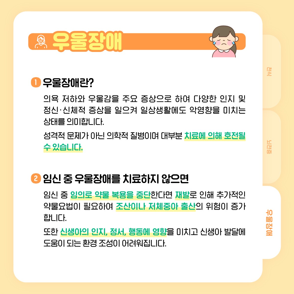 우울장애, 1 우울장애란?, 의욕 저하와 우울감을 주요 증상으로 하여 다양한 인지 및 정신·신체적 증상을 일으켜 일상생활에도 악영향을 미치는 상태를 의미합니다. 성격적 문제가 아닌 의학적 질병이며 대부분 치료에 의해 호전될 수 있습니다., 2 임신 중 우울장애를 치료하지 않으면, 임신 중 임의로 약물 복용을 중단한다면 재발로 인해 추가적인 약물요법이 필요하여 조산이나 저체중아 출산의 위험이 증가합니다. 또한 신생아의 인지, 정서, 행동에 영향을 미치고 신생아 발달에 도움이 되는 환경 조성이 어려워집니다.