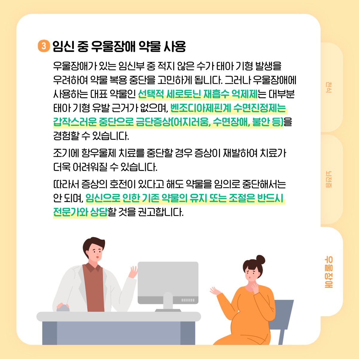 3 임신 중 우울장애 약물 사용, 우울장애가 있는 임신부 중 적지 않은 수가 태아 기형 발생을 우려하여 약물 복용 중단을 고민하게 됩니다. 그러나 우울장애에 사용하는 대표 약물인 선택적 세로토닌 재흡수 억제제는 대부분 태아 기형 유발 근거가 없으며, 벤조디아제핀계 수면진정제는 갑작스러운 중단으로 금단증상(어지러움, 수면장애, 불안 등)을 경험할 수 있습니다. 조기에 항우울제 치료를 중단할 경우 증산이 재발하여 치료가 더욱 어려워질 수 있습니다. 따라서 증상의 호전이 있다고 해도 약물을 임의로 중단해서는 안 되며, 임신으로 인한 기존 약물의 유지 또는 조절은 반드시 전문가와 상담할 것을 권고합니다.