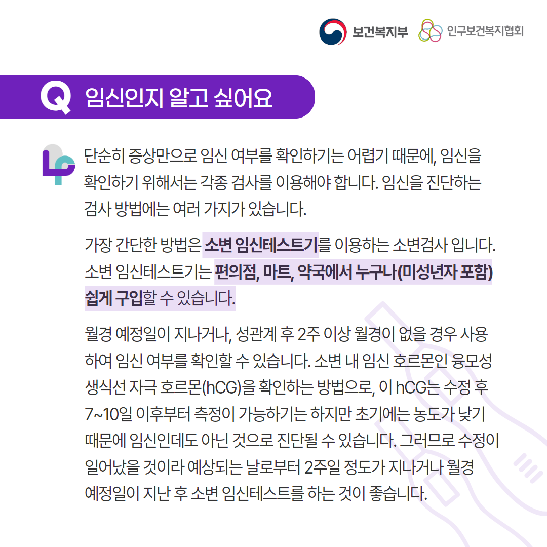 보건복지부 로고, 인구보건복지협회 로고, Q 임신인지 알고 싶어요, 단순히 증상만으로 임신 여부를 확인하기는 어렵기 때문에, 임신을 확인하기 위해서는 각종 검사를 이용해야 합니다. 임신을 진단하는 검사 방법에는 여러 가지가 있습니다. 가장 간단한 방법은 소변 임신테스트기를 이용하는 소변검사 입니다. 소변 임신테스트기는 편의점, 마트, 약국에서 누구나(미성년자 포함) 쉽게 구입할 수 있습니다. 월경 예정일이 지나거나, 성관계 후 2주 이상 월경이 없을 경우 사용하여 임신 여부를 확인할 수 있습니다. 소변 내 임신 호르몬인 융모성 생식선 자극 호르몬(hCG)을 확인하는 방법으로, 이 hCG는 수정 후 7~10일 이후부터 측정이 가능하기는 하지만 초기에는 농도가 낮기 때문에 임신인데도 아닌 것으로 진단될 수 있습니다. 그러므로 수정이 일어났을 것이라 예상되는 날로부터 2주일 정도가 지나거나 월경 예정일이 지난 후 소변 임신테스트를 하는 것이 좋습니다.