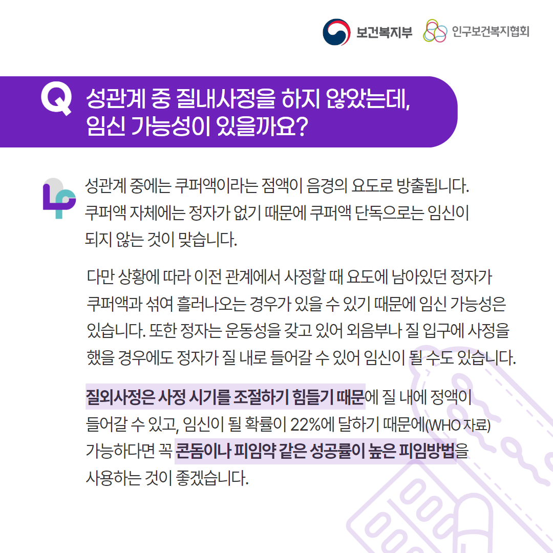 보건복지부 로고, 인구보건복지협회 로고, Q 성관계 중 질내사정을 하지 않았는데, 임신 가능성이 있을까요?, 성관계 중에는 쿠퍼액이라는 점액이 음경의 요도로 방출됩니다.  쿠퍼액 자체에는 정자가 없기 때문에 쿠퍼액 단독으로는 임신이 되지 않는 것이 맞습니다. 다만 상황에 따라 이전 관계에서 사정할 때 요도에 남아있던 정자가 쿠퍼액과 섞여 흘러나오는 경우가 있을 수 있기 때문에 임신 가능성은 있습니다. 또한 정자는 운동성을 갖고 있어 외음부나 질 입구에 사정을 했을 경우에도 정자가 질 내로 들어갈 수 있어 임신이 될 수도 있습니다. 질외사정은 사정 시기를 조절하기 힘들기 때문에 질 내에 정액이 들어갈 수 있고, 임신이 될 확률이 22%에 달하기 때문에(WHO 자료) 가능하다면 꼭 콘돔이나 피임약 같은 성공률이 높은 피임방법을 사용하는 것이 좋겠습니다.