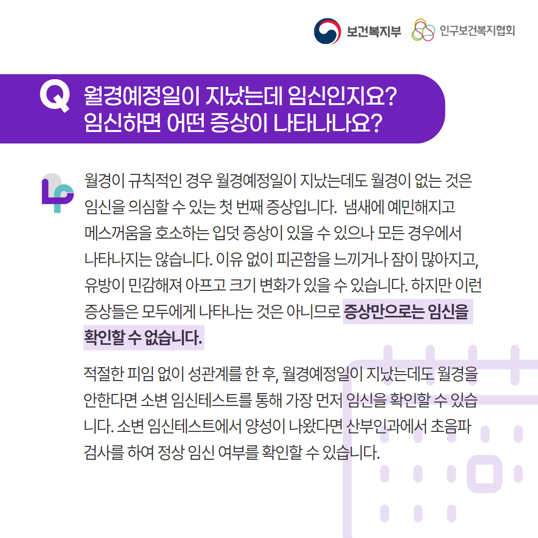 보건복지부 로고, 인구보건복지협회 로고, Q 월경예정일이 지났는데 임신인지요? 임신하면 어떤 증상이 나타나나요?, 월경이 규칙적인 경우 월경예정일이 지났는데도 월경이 없는 것은 임신을 의심할 수 있는 첫 번째 증상입니다.  냄새에 예민해지고 메스꺼움을 호소하는 입덧 증상이 있을 수 있으나 모든 경우에서 나타나지는 않습니다. 이유 없이 피곤함을 느끼거나 잠이 많아지고, 유방이 민감해져 아프고 크기 변화가 있을 수 있습니다. 하지만 이런 증상들은 모두에게 나타나는 것은 아니므로 증상만으로는 임신을 확인할 수 없습니다. 적절한 피임 없이 성관계를 한 후, 월경예정일이 지났는데도 월경을 안한다면 소변 임신테스트를 통해 가장 먼저 임신을 확인할 수 있습니다. 소변 임신테스트에서 양성이 나왔다면 산부인과에서 초음파 검사를 하여 정상 임신 여부를 확인할 수 있습니다.