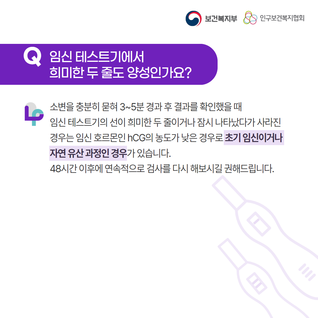 보건복지부 로고, 인구보건복지협회 로고, Q 임신 테스트기에서 희미한 두 줄도 양성인가요?, 소변을 충분히 묻혀 3~5분 경과 후 결과를 확인했을 때 임신 테스트기의 선이 희미한 두 줄이거나 잠시 나타났다가 사라진 경우는 임신 호르몬인 hCG의 농도가 낮은 경우로 초기 임신이거나 자연 유산 과정인 경우가 있습니다. 48시간 이후에 연속적으로 검사를 다시 해보시길 권해드립니다.