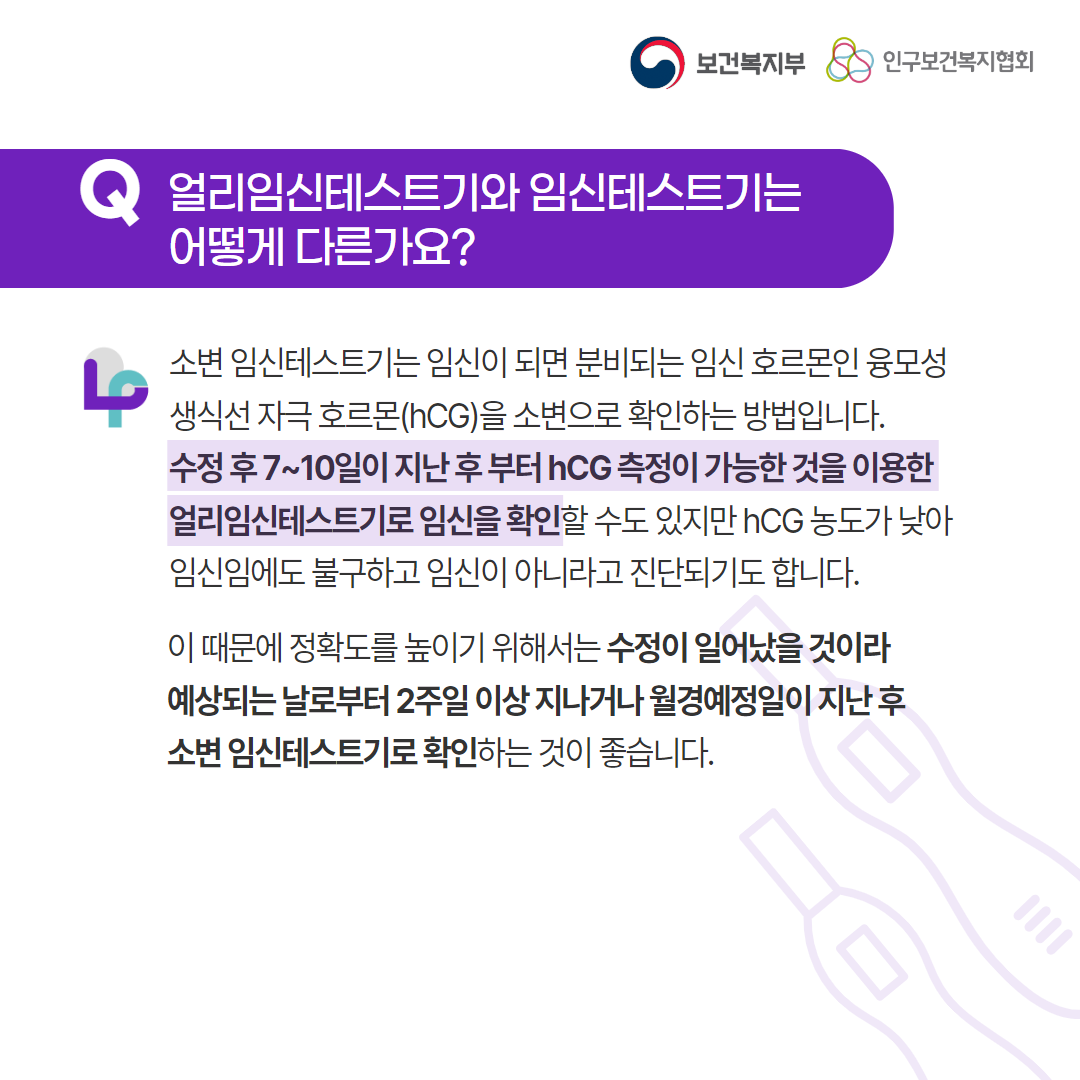 보건복지부 로고, 인구보건복지협회 로고, Q 얼리임신테스트기와 임신테스트기는 어떻게 다른가요?, 소변 임신테스트기는 임신이 되면 분비되는 임신 호르몬인 융모성 생식선 자극 호르몬(hCG)을 소변으로 확인하는 방법입니다. 수정 후 7~10일이 지난 후 부터 hCG 측정이 가능한 것을 이용한 얼리임신테스트기로 임신을 확인할 수도 있지만 hCG 농도가 낮아 임신임에도 불구하고 임신이 아니라고 진단되기도 합니다.이 때문에 정확도를 높이기 위해서는 수정이 일어났을 것이라 예상되는 날로부터 2주일 이상 지나거나 월경예정일이 지난 후 소변 임신테스트기로 확인하는 것이 좋습니다.