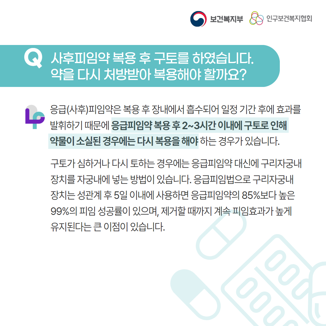 보건복지부 로고, 인구보건복지협회 로고, Q 사후피임약 복용 후 구토를 하였습니다. 약을 다시 처방받아 복용해야 할까요?, 응급(사후)피임약은 복용 후 장내에서 흡수되어 일정 기간 후에 효과를 발휘하기 때문에 응급피임약 복용 후 2~3시간 이내에 구토로 인해 약물이 소실된 경우에는 다시 복용을 해야하는 경우가 있습니다. 구토가 심하거나 다시 토하는 경우에는 응급피임약 대신에 구리자궁내장치를 자궁 내에 넣는 방법이 있습니다. 응급피임법으로 구리자궁내장치는 성관계 후 5일 이내에 사용하면 응급피임약의 85%보다 높은 99%의 피임 성공률이 있으며, 제거할 때까지 계속 피임효과가 높게 유지된다는 큰 이점이 있습니다.