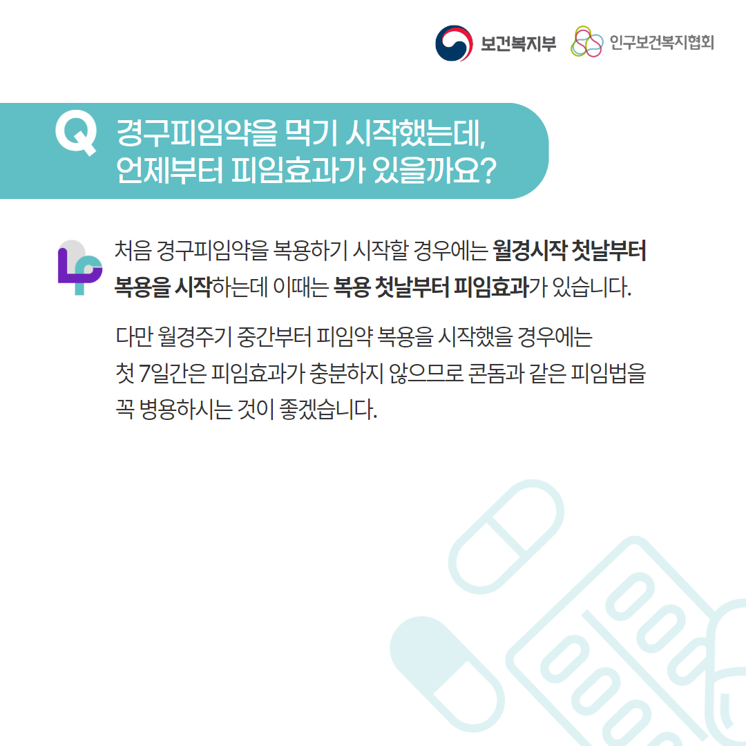 보건복지부 로고, 인구보건복지협회 로고, Q 경구피임약을 먹기 시작했는데, 언제부터 피임효과가 있을까요?, 처음 경구피임약을 복용하기 시작할 경우에는 월경시작 첫날부터 복용을 시작하는데 이때는 복용 첫날부터 피임효과가 있습니다. 다만 월경주기 중간부터 피임약 복용을 시작했을 경우에는 첫 7일간은 피임효과가 충분하지 않으므로 콘돔과 같이 피임법을 꼭 병용하시는 것이 좋겠습니다.