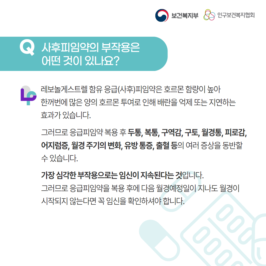 보건복지부 로고, 인구보건복지협회 로고, Q 사후피임약의 부작용은 어떤 것이 있나요?, 레보놀게스트렐 함유 응급(사후)피임약은 호르몬 함량이 높아 한꺼번에 많은 양의 호르몬 투여로 인해 배란을 억제 또는 지연하는 효과가 있습니다. 그러므로 응급피임약 복용 후 두통, 복통, 구역감, 구토, 월경통, 피로감, 어지럼증, 월경 주기의 변화, 유방 통증, 출혈 등의 여러 증상을 동반할 수 있습니다. 가장 심각한 부작용으로는 임신이 지속된다는 것입니다. 그러므로 응급피임약을 복용 후에 다음 월경예정일이 지나도 월경이 시작되지 않는다면 꼭 임신을 확인하셔야 합니다.