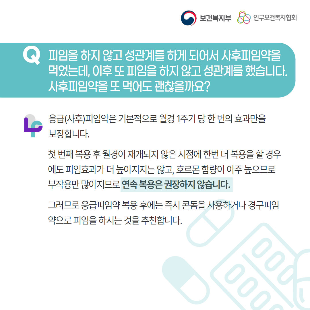 보건복지부 로고, 인구보건복지협회 로고, Q 피임을 하지 않고 성관계를 하게 되어서 사후피임약을 먹었는데, 이후 또 피임을 하지 않고 성관계를 했습니다. 사후 피임약을 또 먹어도 괜찮을까요?, 응급(사후)피임약은 기본적으로 월경 1주기 당 한 번의 효과만을 보장합니다. 첫 번째 복용 후 월경이 재개되지 않은 시점에 한번 더 복용을 할 경우에도 피임효과가 더 높아지지는 않고, 호르몬 함량이 아주 높으므로 부작용만 많아지므로 연속 복용은 권장하지 않습니다. 그러므로 응급피임약 복용 후에는 즉시 콘돔을 사용하거나 경구피임약으로 피임을 하시는 것을 추천합니다.