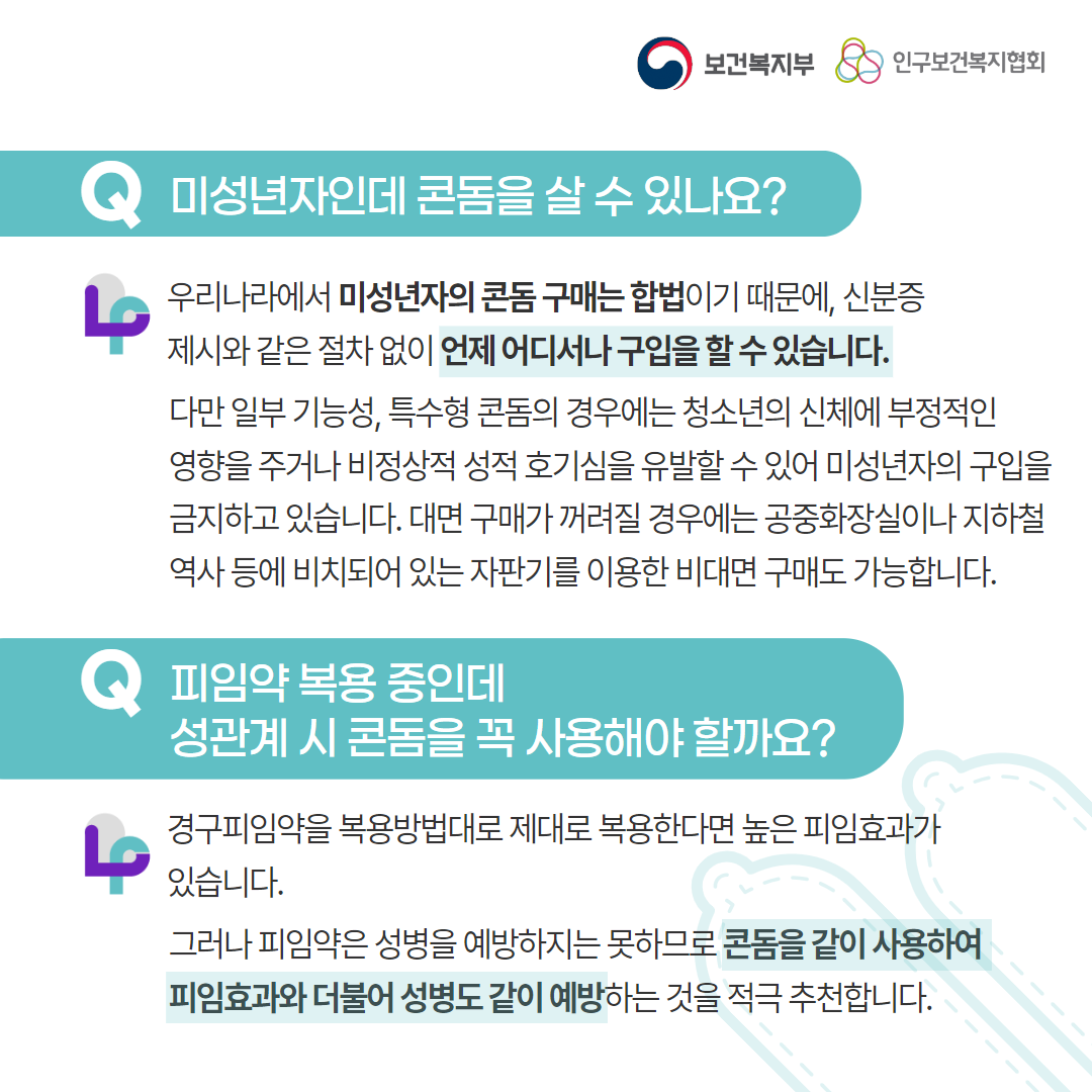 보건복지부 로고, 인구보건복지협회 로고, Q 미성년자인데 콘돔을 살 수 있나요?, 우리나라에서 미성년자의 콘돔 구매는 합법이기 때문에, 신분증 제시와 같은 절차없이 언제 어디서나 구입을 할 수 있습니다. 다만 일부 기능성, 특수형 콘돔의 경우에는 청소년의 신체에 부정적인 영향을 주거나 비정상적 성적 호기심을 유발할 수 있어 미성년자의 구입을 금지하고 있습니다. 대면 구매가 꺼려질 경우에는 공중화장실이나 지하철 역사 등에 비치되어 있는 자판기를 이용한 비대면 구매도 가능합니다., Q 피임약 복용 중인데 성관계 시 콘돔을 꼭 사용해야 할까요?, 경구피임약을 복용방법대로 제대로 복용한다면 높은 피임효과가 있습니다. 그러나 피임약은 성병을 예방하지는 못하므로 콘돔을 같이 사용하여 피임효과와 더불어 성병도 같이 예방하는 것을 적극 추천합니다.