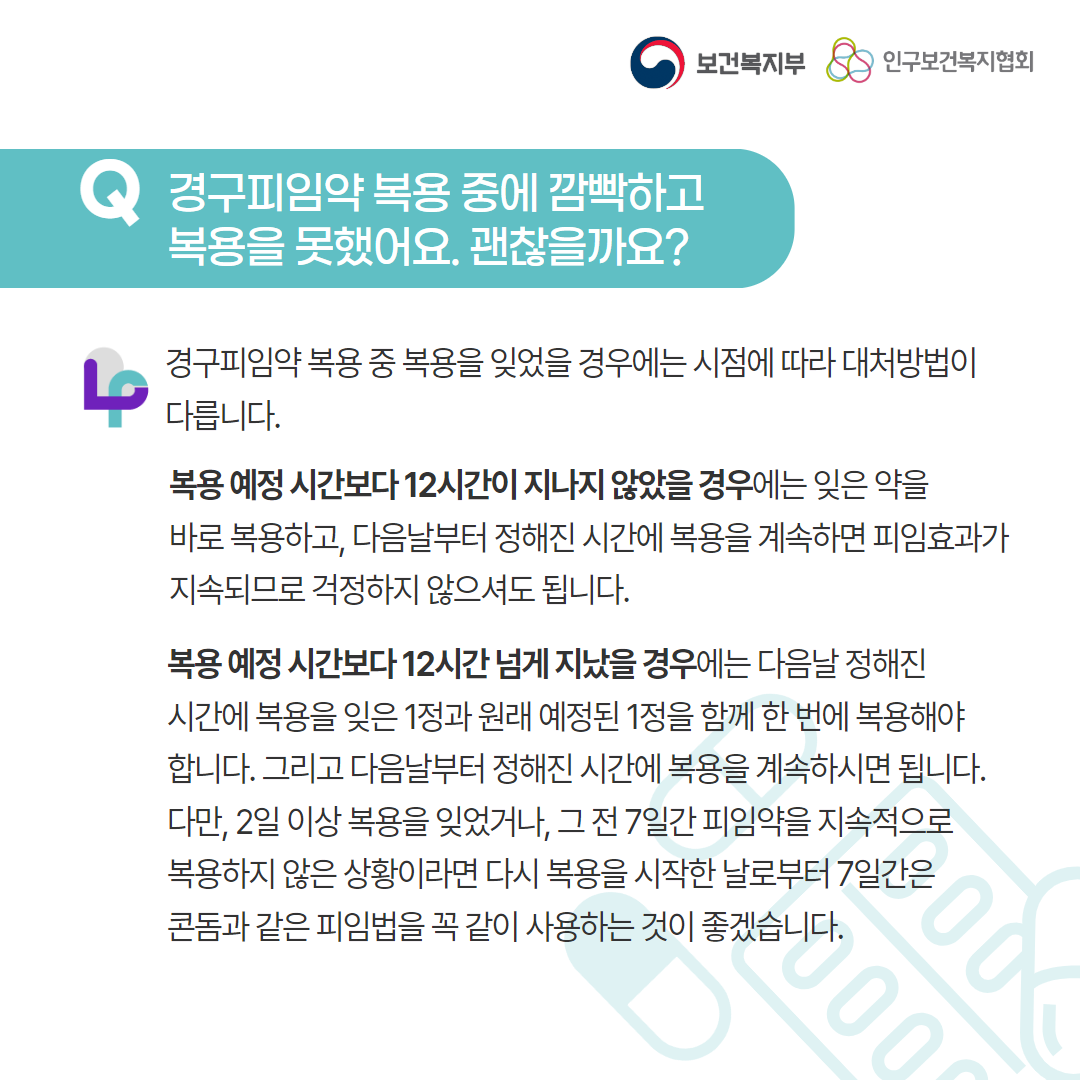 보건복지부 로고, 인구보건복지협회 로고, Q 경구피임약 복용 중에 깜빡하고 복용을 못했어요. 괜찮을까요?, 경구피임약 복용 중 복용을 잊었을 경우에는 시점에 따라 대처방법이 다릅니다. 복용 예정 시간보다 12시간이 지나지 않았을 경우에는 잊은 약을 바로 복용하고, 다음날부터 정해진 시간에 복용을 계속하면 피임효과가 지속되므로 걱정하지 않으셔도 됩니다. 복용 예정시간보다 12시간 넘게 지났을 경우에는 다음날 정해진 시간에 복용을 잊은 1정과 원래 예정된 1정을 함께 한 번에 복용해야 합니다. 그리고 다음날부터 정해진 시간에 복용을 계속하시면 됩니다. 다만, 2일 이상 복용을 잊었거나, 그 전 7일간 피임약을 지속적으로 복용하지 않은 상황이라면 다시 복용을 시작한 날로부터 7일간은 콘돔과 같은 피임법을 꼭 같이 사용하는 것이 좋겠습니다.