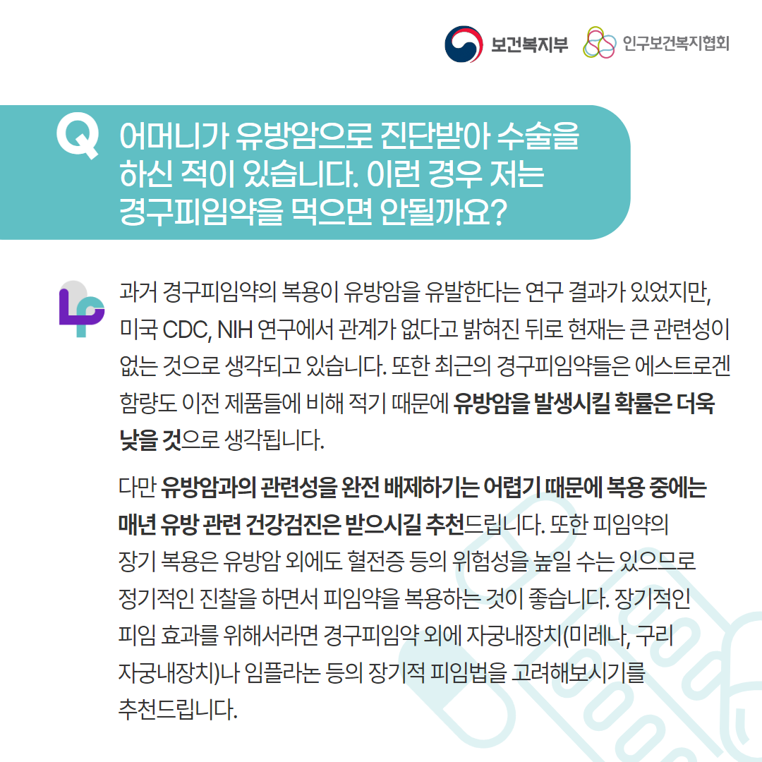 보건복지부 로고, 인구보건복지협회 로고, Q 어머니가 유방암으로 진단받아 수술을 하신 적이 있습니다. 이런 경우 저는 경구피임약을 먹으면 안될까요?, 과거 경구피임약의 복용이 유방암을 유발한다는 연구 결과가 있었지만, 미국 CDC, NIH 연구에서 관계가 없다고 밝혀진 뒤로 현재는 큰 관련성이 없는 것으로 생각되고 있습니다. 또한 최근의 경구피임약들은 에스트로겐 함량도 이전 제품들에 비해 적기 때문에 유방암을 발생시킬 확률은 더욱 낮을 것으로 생각됩니다. 다만 유방암과의 관련성을 완전 배제하기는 어렵기 때문에 복용 중에는 매년 유방 관련 건강검진은 받으시길 추천드립니다. 또한 피임약의 장기 복용은 유방암 외에도 혈전증 등의 위험을 높일 수는 있으므로 정기적인 진찰을 하면서 피임약을 복용하는 것이 좋습니다. 장기적인 피임 효과를 위해서라면 경구피임약 외에 자궁내장치(미레나, 구리자궁내장치)나 임플라논 등의 장기적 피임법을 고려해보시기를 추천드립니다.