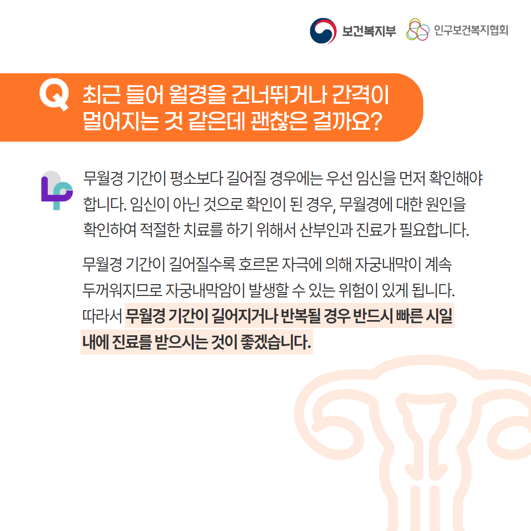 보건복지부 로고,인구보건복지협회 로고,Q 최근 들어 월경을 건너뛰거나 간격이 멀어지는 것 같은데 괜찮은 걸까요?,무월경 기간이 평소보다 길어질 경우에는 우선 임신을 먼저 확인해야 합니다. 임신이 아닌 것으로 확인이 된 경우, 무월경에 대한 원인을 확인하여 적절한 치료를 하기 위해서 산부인과 진료가 필요합니다.,무월경 기간이 길어질수록 호르몬 자극에 의해 자궁내막이 계속 두꺼워지므로 자궁내막암이 발생할 수 있는 위험이 있게 됩니다. 따라서 무월경 기간이 길어지거나 반복될 경우 반드시 빠른 시일 내에 진료를 받으시는 것이 좋겠습니다.