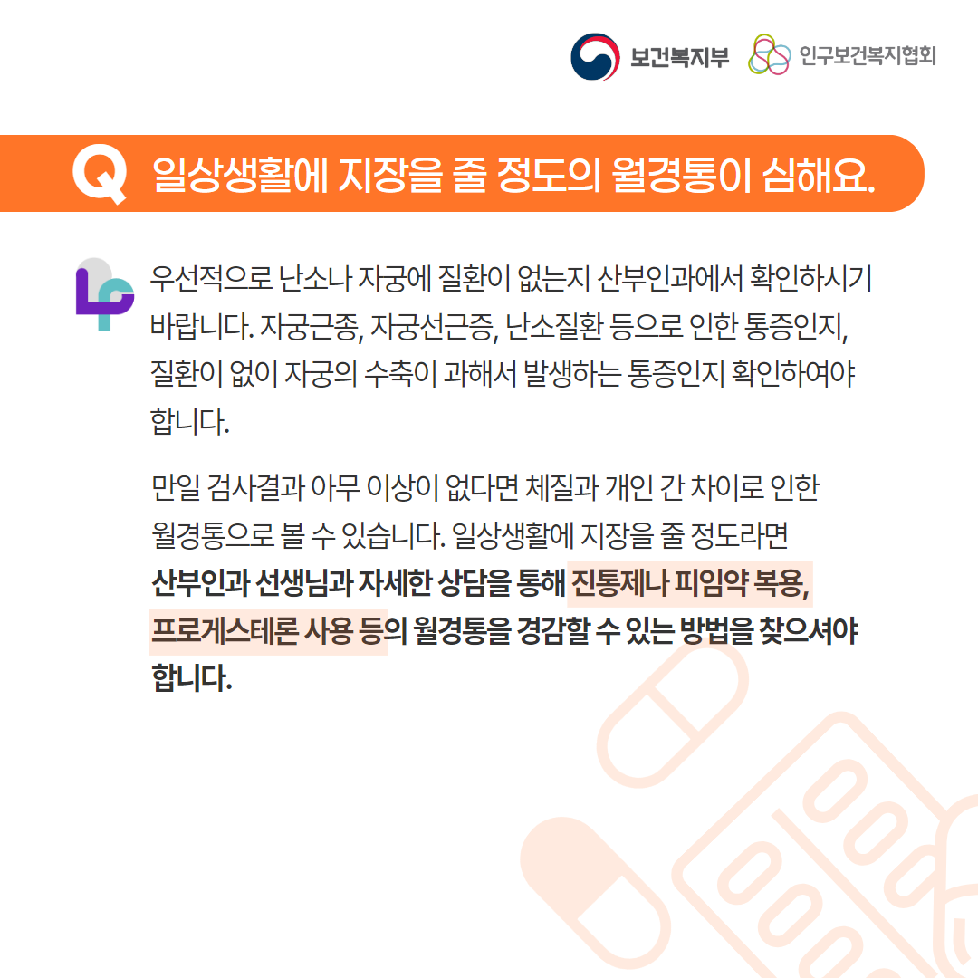 보건복지부 로고,인구보건복지협회 로고,Q일상생활에 지장을 줄 정도의 월경통이 심해요.,우선적으로 난소나 자궁에 질환이 없는지 산부인과에서 확인하시기 바랍니다. 자궁근종, 자궁선근증, 난소질환 등으로 인한 통증인지, 질환이 없이 자궁의 수축이 과해서 발생하는 통증인지 확인하여야 합니다. 만일 검사결과 아무 이상이 없다면 체질과 개인 간 차이로 인한 월경통으로 볼 수 있습니다. 일상생활에 지장을 줄 정도라면 산부인과 선생님과 자세한 상담을 통해 진통제나 피임약 복용, 프로게스테론 사용 등의 월경통을 경감할 수 있는 방법을 찾으셔야 합니다.