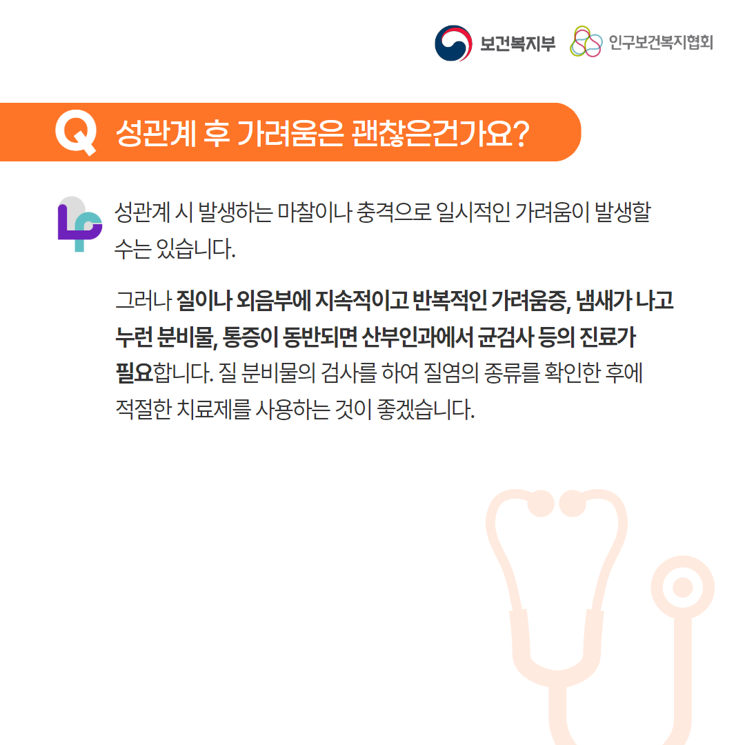 보건복지부 로고,인구보건복지협회 로고,Q 성관계 후 가려움은 괜찮은건가요?,성관계시 발생하는 마찰이나 충격으로 일시적인 가려움이 발생할 수는 있습니다. 그러나 질이나 외음부에 지속적이고 반복적인 가려움증, 냄새가 나고 누런 분비물, 통증이 동반되면 산부인과에서 균검사 등의 진료가 필요합니다. 질 분비물의 검사를 하여 질염의 종류를 확인한 후에 적절한 치료제를 사용하는 것이 좋겠습니다.