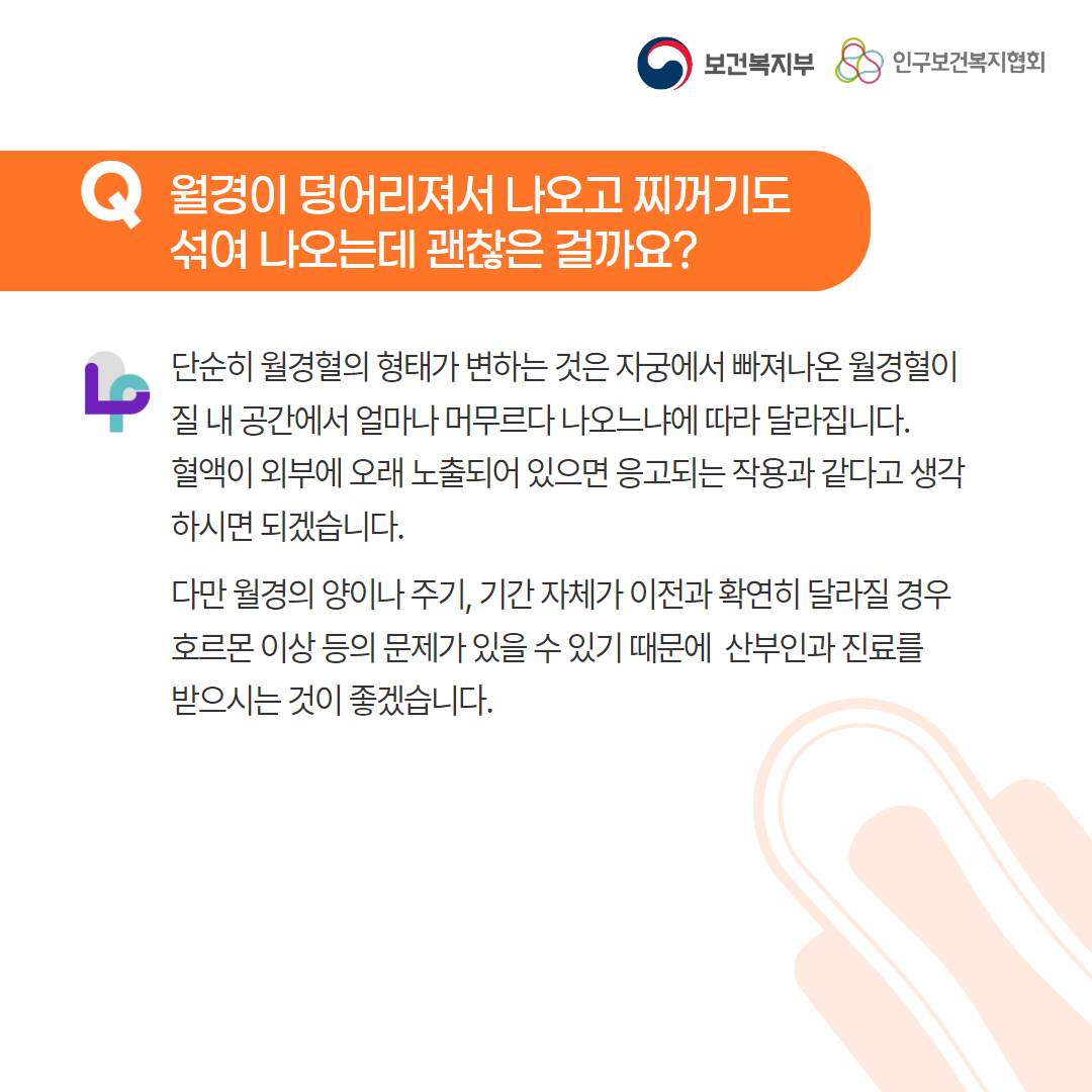 보건복지부 로고,인구보건복지협회 로고,Q 월경이 덩어리져서 나오고 찌꺼기도 섞여 나오는데 괜찮은 걸까요?,단순히 월경혈의 형태가 변하는 것은 자궁에서 빠져나온 월경혈이 질 내 공간에서 얼마나 머무르다 나오느냐에 따라 달라집니다. 혈액이 외부에 오래 노출되어 있으면 응고되는 작용과 같다고 생각하시면 되겠습니다., 다만 월경의 양이나 주기, 기간 자체가 이전과 확연히 달라질 경우 호르몬 이상 등의 문제가 있을 수 있기 때문에 산부인과 진료를 받으시는 것이 좋겠습니다.