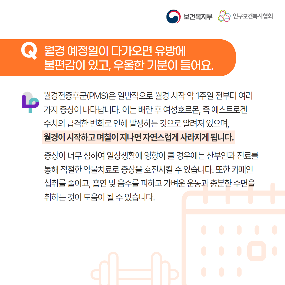 보건복지부 로고,인구보건복지협회 로고,Q 월경 예정일이 다가오면 유방에 불편감이 있고, 우울한 기분이 들어요,월경전증후군(PMS)은 일반적으로 월경 시작 약 1주일 전부터 여러가지 증상이 나타납니다. 이는 배란 후 여성호르몬, 즉 에스트로겐 수치의 급격한 변화로 인해 발생하는 것으로 알려져 있으며, 월경이 시작하고 며칠이 지나면 자연스럽게 사라지게 됩니다. 증상이 너무 심하여 일상생활에 영향이 클 경우에는 산부인과 진료를 통해 적절한 약물치료로 증상을 호전시킬 수 있습니다. 또한 카페인 섭취를 줄이고, 흡연 및 음주를 피하고 가벼운 운동과 충분한 수면을 취하는 것이 도움이 될 수 있습니다.