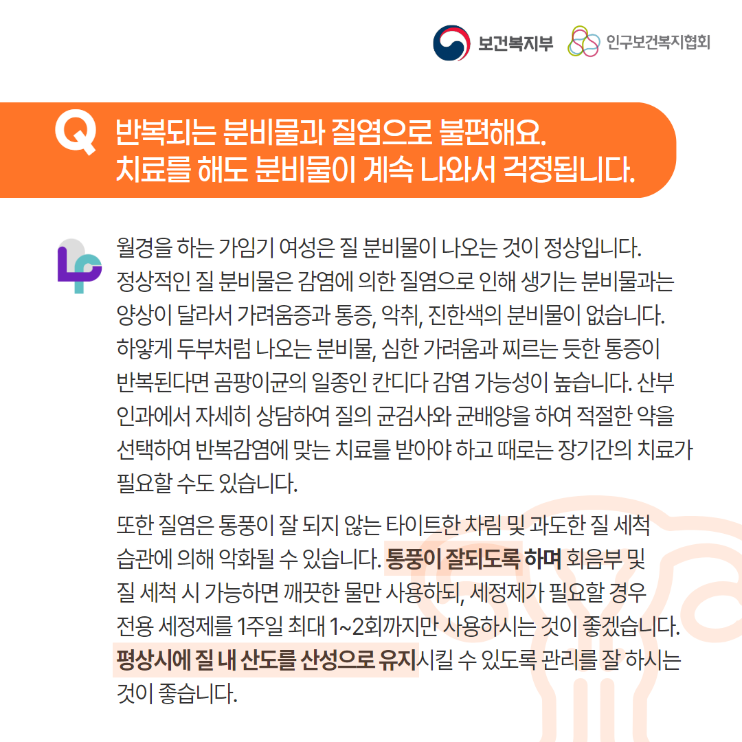 보건복지부 로고,인구보건복지협회 로고,Q 반복되는 분비물과 질염으로 불편해요. 치료를 해도 분비물이 계속 나와서 걱정됩니다.,월경을 하는 가임기 여성은 질 분비물이 나오는 것이 정상입니다. 정상적인 질 분비물은 감염에 의한 질염으로 인해 생기는 분비물과는 양상이 달라서 가려움증과 통증, 악취, 진한색의 분비물이 없습니다. 하얗게 두부처럼 나오는 분비물, 심한 가려움과 찌르는 듯한 통증이 반복된다면 곰팡이균의 일종인 칸디다 감염 가능성이 높습니다. 산부인과에서 자세히 상담하여 질의 균검사와 균배양을 하여 적절한 약을 선택하여 반복감염에 맞는 치료를 받아야 하고 때로는 장기간의 치료가 필요할 수도 있습니다. 또한 질염은 통풍이 잘 되지 않는 타이트한 차림 및 과도한 질 세척 습관에 의해 악화될 수 있습니다. 통풍이 잘되도록 하며 회음부 및 질 세척 시 가능하면 깨끗한 물만 사용하되, 세정제가 필요할 경우 전용 세정제를 1주일 최대 1~2회까지만 사용하시는 것이 좋겠습니다. 평상시에 질 