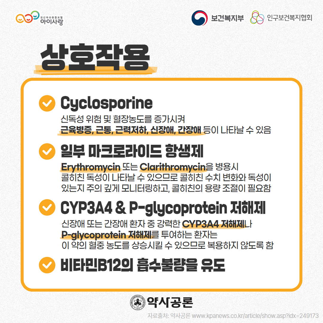 아이사랑 로고,보건복지부 로고,인구보건복지협회 로고,상호작용,Cyclosporine,신독성 위험 및 혈장농도를 증가시켜 근육병증, 근통, 근력저하, 신장애, 간장애 등이 나타날 수 있음,일부 마크로라이드 항생제,Erythromycin 또는 Clarithromycin을 병용시 콜히친 독성이 나타날 수 있으므로 콜히친 수치 변화와 독성이 있는지 주의 깊게 모니터링하고, 콜히친의 용량 조절이 필요함,CYP3A4 & P-glycoprotein 저해제,신장애 또는 간장애 환자 중 강력한 CYP3A4 저해제나 P-glycoprotein 저해제를 투여하는 환자는 이 약의 혈중 농도를 상승시킬 수 있으므로 복용하지 않도록 함,비타민B12의 흡수불량을 유도,약사공론 로고,자료출처: 약사공론 www.kpanews.co.kr/article/show.asp?idx=249173