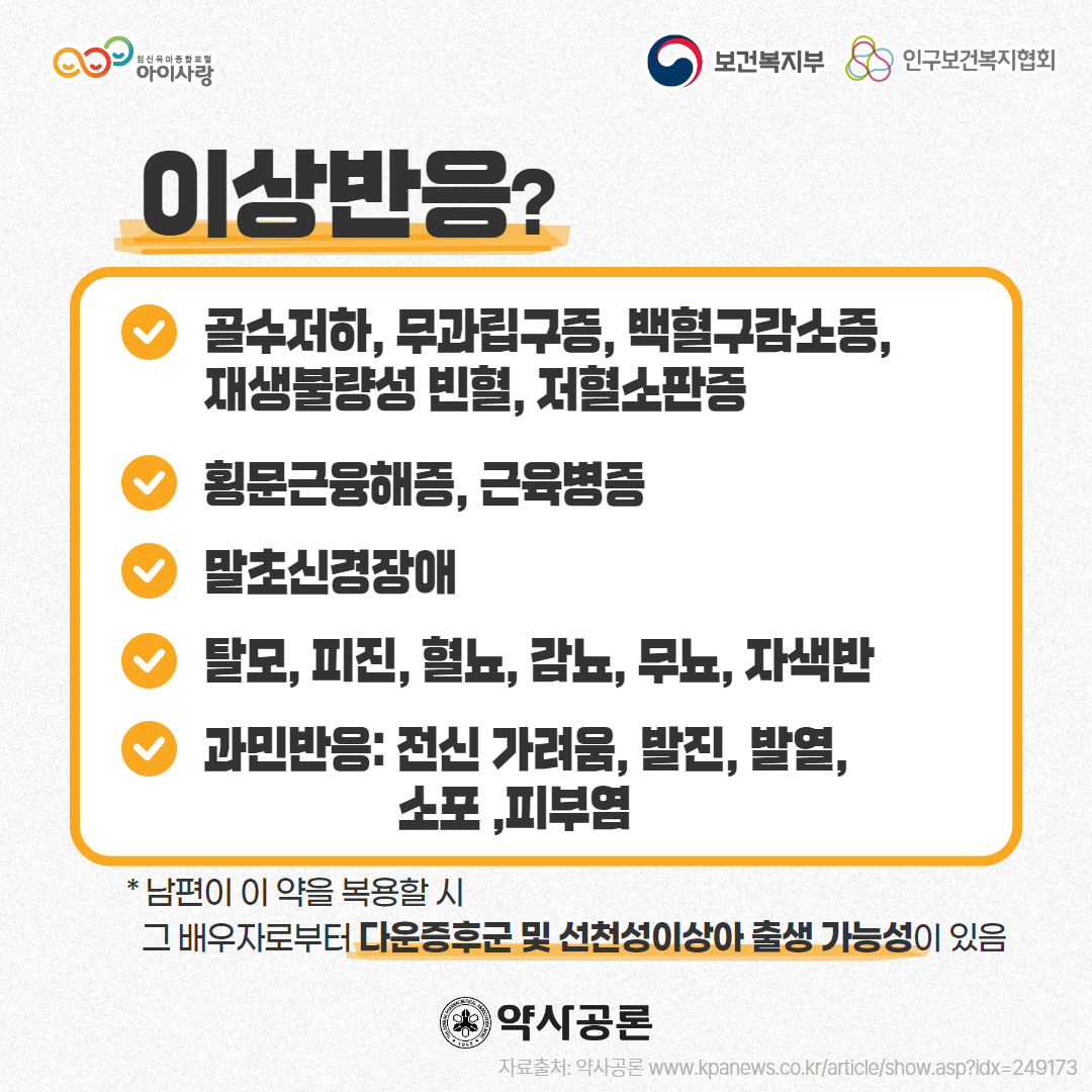 아이사랑 로고,보건복지부 로고,인구보건복지협회 로고,이상반응?,골수저하, 무과립구증, 백혈구감소증,재생불량성 빈혈, 저혈소판증,횡문근융해증, 근육병증,말초신경장애,탈모, 피진, 혈뇨, 감뇨, 무뇨, 자색반,과민반응: 전신 가려움, 발진, 발열, 소포 ,피부염,* 남편이 이 약을 복용할 시 그 배우자로부터 다운증후군 및 선천성이상아 출생 가능성이 있음,약사공론 로고,자료출처: 약사공론 www.kpanews.co.kr/article/show.asp?idx=249173