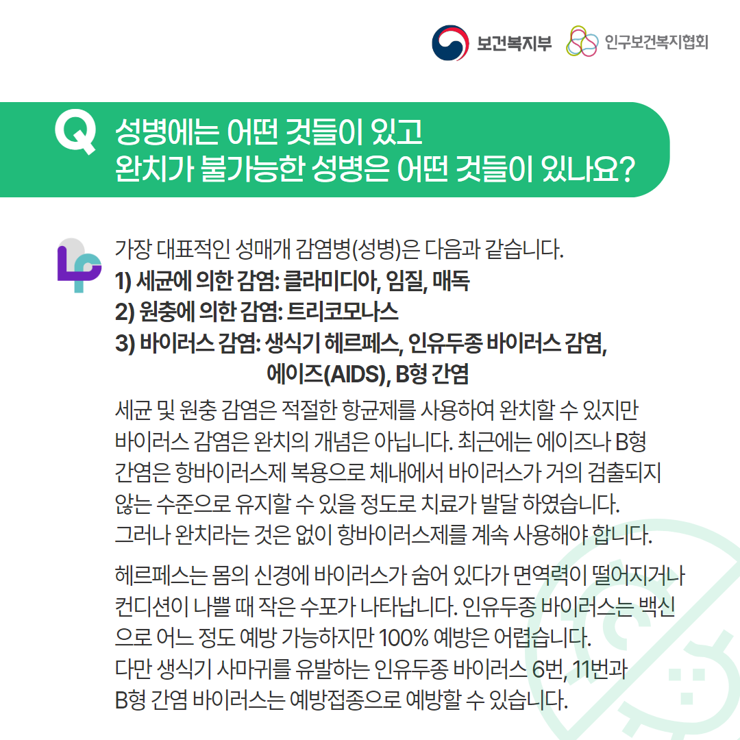 보건복지부 로고,인구보건복지협회 로고,Q 성병에는 어떤 것들이 있고 완치가 불가능한 성병은 어떤 것들이 있나요?,러브플랜 로고,가장 대표적인 성매개 감염병(성병)은 다음과 같습니다.1) 세균에 의한 감염: 클라미디아, 임질, 매독,2) 원충에 의한 감염: 트리코모나스,3) 바이러스 감염: 생식기 헤르페스, 인유두종 바이러스 감염,에이즈(AIDS), B형 간염,세균 및 원충 감염은 적절한 항균제를 사용하여 완치할 수 있지만 바이러스 감염은 완치의 개념은 아닙니다. 최근에는 에이즈나 B형 간염은 항바이러스제 복용으로 체내에서 바이러스가 거의 검출되지 않는 수준으로 유지할 수 있을 정도로 치료가 발달 하였습니다. 그러나 완치라는 것은 없이 항바이러스제를 계속 사용해야 합니다. 헤르페스는 몸의 신경에 바이러스가 숨어 있다가 면역력이 떨어지거나 컨디션이 나쁠 때 작은 수포가 나타납니다. 인유두종 바이러스는 백신으로 어느 정도 예방 가능하지만 100% 예방은 어렵습니다. 다만 생식기 사마귀를 