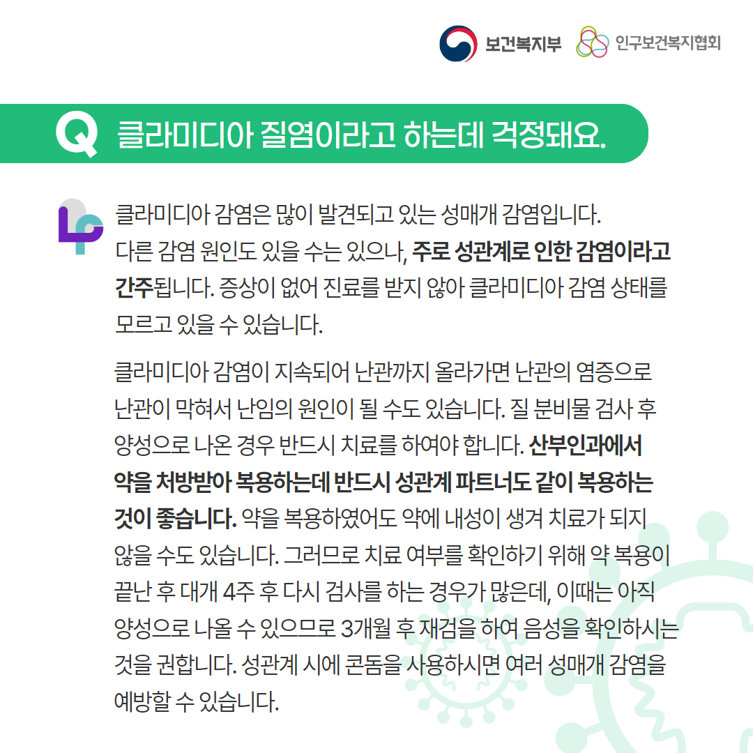 보건복지부 로고,인구보건복지협회 로고,Q 클라미디아 질염이라고 하는데 걱정돼요.,러브플랜 로고,클라미디아 감염은 많이 발견되고 있는 성매개 감염입니다. 다른 감염 원인도 있을 수는 있으나, 주로 성관계로 인한 감염이라고 간주됩니다. 증상이 없어 진료를 받지 않아 클라미디아 감염 상태를 모르고 있을 수 있습니다. 클라미디아 감염이 지속되어 난관까지 올라가면 난관의 염증으로 난관이 막혀서 난임의 원인이 될 수도 있습니다. 질 분비물 검사 후 양성으로 나온 경우 반드시 치료를 하여야 합니다. 산부인과에서 약을 처방받아 복용하는데 반드시 성관계 파트너도 같이 복용하는 것이 좋습니다. 약을 복용하였어도 약에 내성이 생겨 치료가 되지 않을 수도 있습니다. 그러므로 치료 여부를 확인하기 위해 약 복용이 끝난 후 대개 4주 후 다시 검사를 하는 경우가 많은데, 이때는 아직 양성으로 나올 수 있으므로 3개월 후 재검을 하여 음성을 확인하시는 것을 권합니다. 성관계 시에 콘돔을 사용하시면 여러 성매개