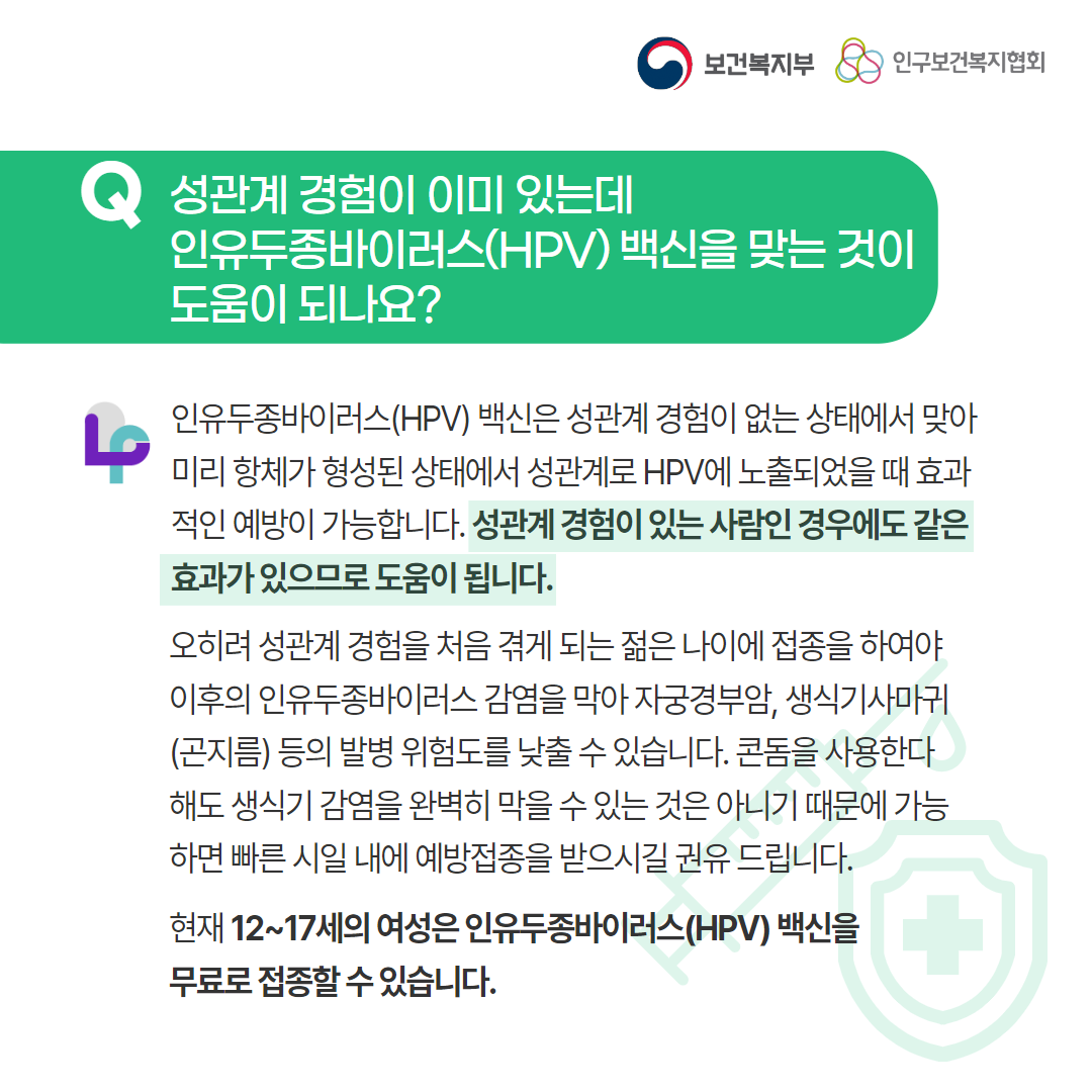 보건복지부 로고,인구보건복지협회 로고,Q 성관계 경험이 이미 있는데 인유두종바이러스(HPV) 백신을 맞는 것이 도움이 되나요?,러브플랜 로고,인유두종바이러스(HPV) 백신은 성관계 경험이 없는 상태에서 맞아 미리 항체가 형성된 상태에서 성관계로 HPV에 노출되었을 때 효과적인 예방이 가능합니다. 성관계 경험이 있는 사람인 경우에도 같은 효과가 있으므로 도움이 됩니다. 오히려 성관계 경험을 처음 겪게 되는 젊은 나이에 접종을 하여야 이후의 인유두종바이러스 감염을 막아 자궁경부암, 생식기사마귀(곤지름) 등의 발병 위험도를 낮출 수 있습니다. 콘돔을 사용한다해도 생식기 감염을 완벽히 막을 수 있는 것은 아니기 때문에 가능하면 빠른 시일 내에 예방접종을 받으시길 권유 드립니다. 현재 12~17세의 여성은 인유두종바이러스(HPV) 백신을 무료로 접종할 수 있습니다.