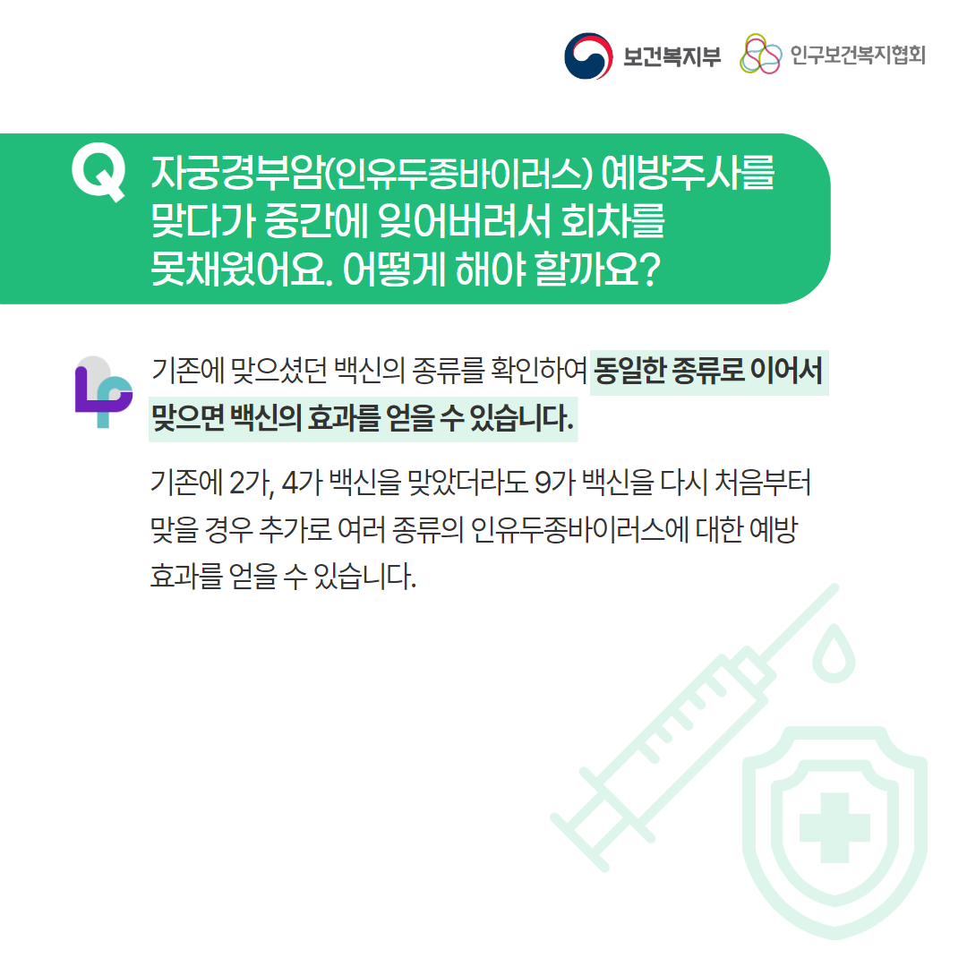 보건복지부 로고,인구보건복지협회 로고,Q 자궁경부암(인유두종바이러스) 예방주사를 맞다가 중간에 잊어버려서 회차를 못채웠어요. 어떻게 해야 할까요?,러브플랜 로고,기존에 맞으셨던 백신의 종류를 확인하여 동일한 종류로 이어서 맞으면 백신의 효과를 얻을 수 있습니다.,기존에 2가, 4가 백신을 맞았더라도 9가 백신을 다시 처음부터 맞을 경우 추가로 여러 종류의 인유두종바이러스에 대한 예방 효과를 얻을 수 있습니다. 