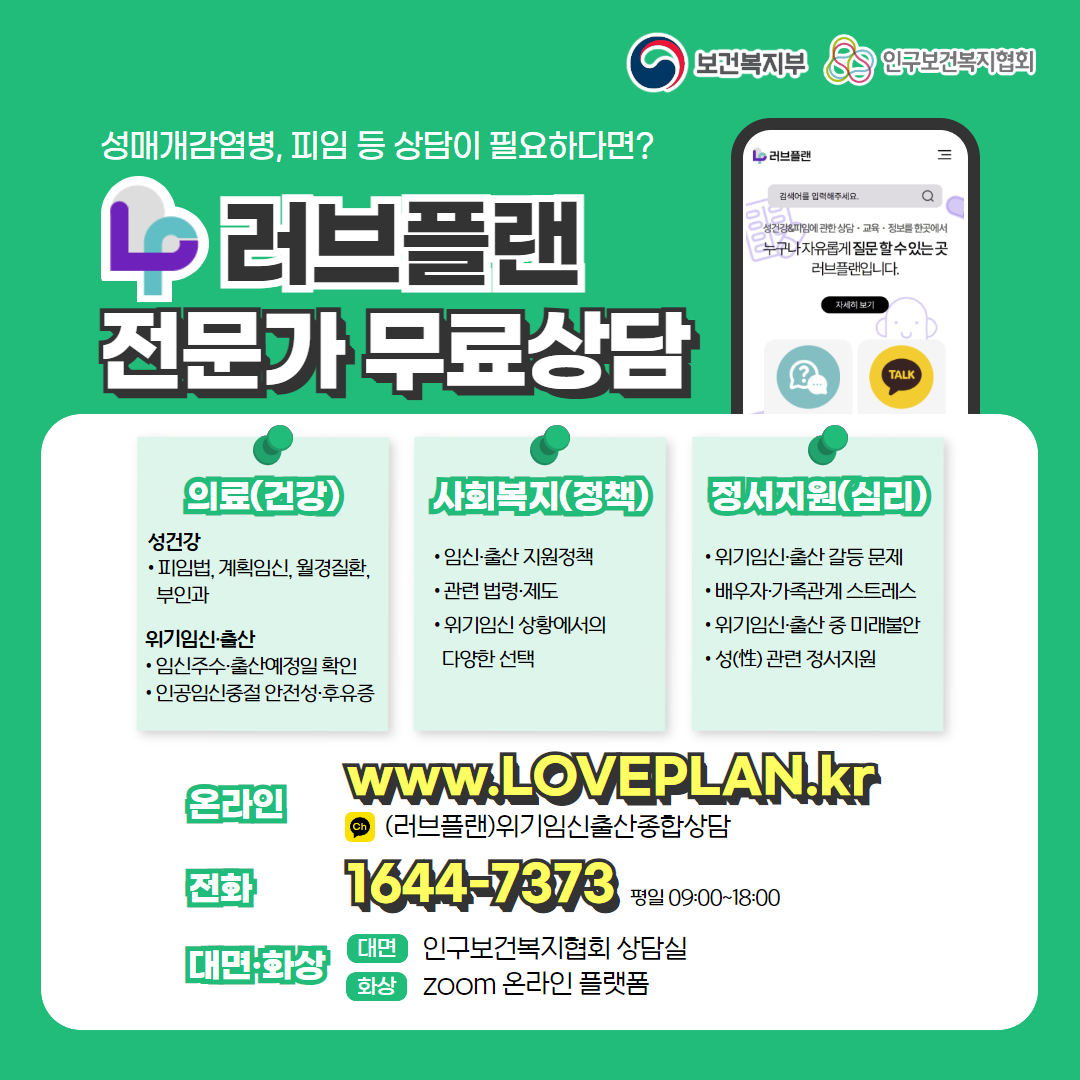 보건복지부 로고, 인구보건복지협회 로고, 성매개감염병, 피임 등 상담이 필요하다면? 러브플랜 로고, 전문가 무료상담, 의료(건강), 성건강, 피임법, 계획임신, 월경질환, 부인과, 위기임신출산, 임신주수, 출산예정일 확인, 인공임신중절 안전성 및 후유증, 사회복지(정책), 임신출산 지원정책, 관련 법령 제도, 위기임신 상황에서의 다양한 선택, 정서지원(심리), 위기임신출산 갈등 문제, 배우자, 가족관계 스트레스, 위기임신출산 중 미래불안, 성 관련 정서지원, 온라인  www.loveplan.kr, 카카오톡 (러브플랜)위기임신출산종합상담, 전화 1644-7373 평일 09:00~18:00, 대면화상, 대면 인구보건복지협회 상담실, 화상 zoom 온라인 플랫폼