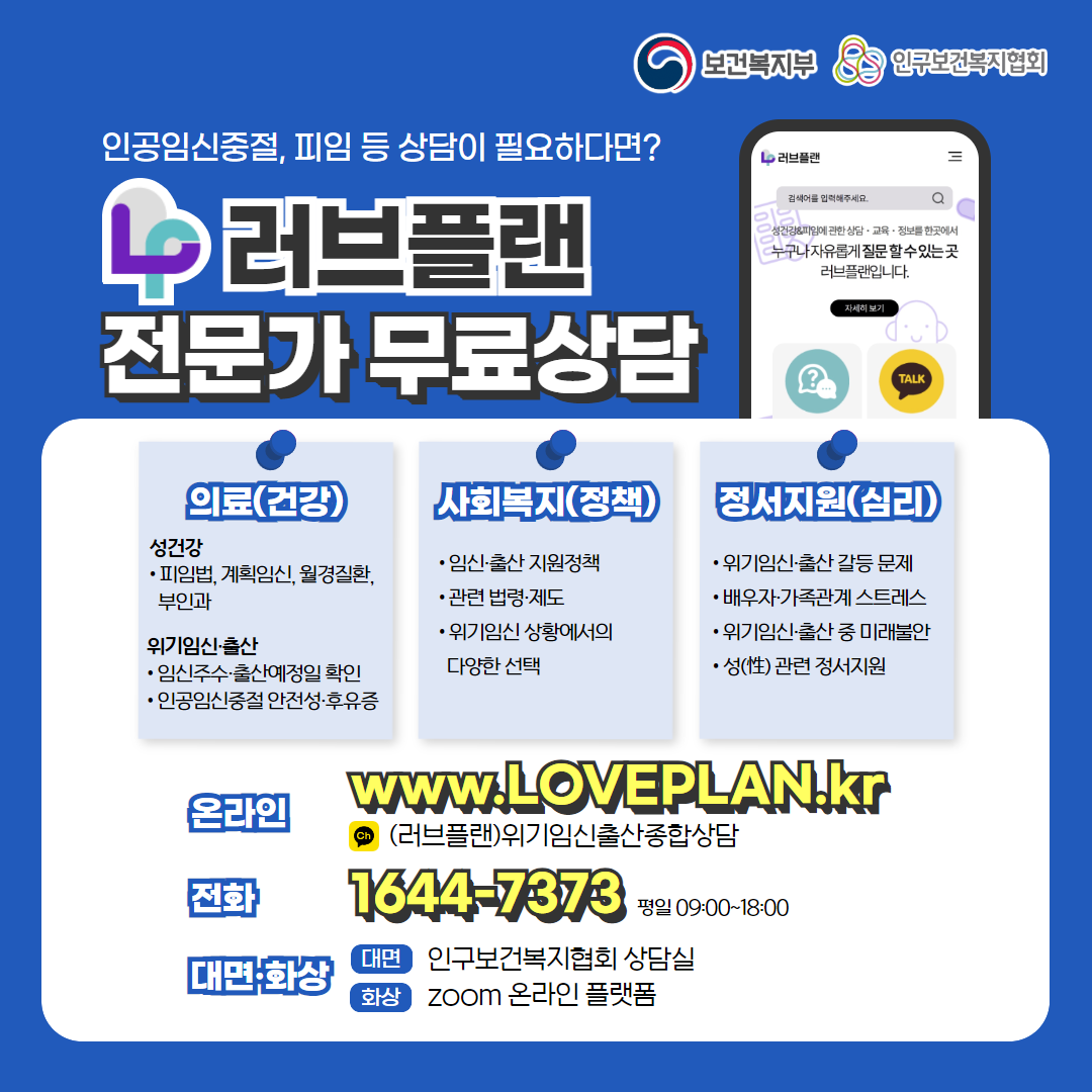 보건복지부 로고, 인구보건복지협회 로고, 인공임신중절, 피임 등 상담이 필요하다면? 러브플랜 로고, 전문가 무료상담, 의료(건강), 성건강, 피임법, 계획임신, 월경질환, 부인과, 위기임신출산, 임신주수, 출산예정일 확인, 인공임신중절 안전성 및 후유증, 사회복지(정책), 임신출산 지원정책, 관련 법령 제도, 위기임신 상황에서의 다양한 선택, 정서지원(심리), 위기임신출산 갈등 문제, 배우자, 가족관계 스트레스, 위기임신출산 중 미래불안, 성 관련 정서지원, 온라인  www.loveplan.kr, 카카오톡 (러브플랜)위기임신출산종합상담, 전화 1644-7373 평일 09:00~18:00, 대면화상, 대면 인구보건복지협회 상담실, 화상 zoom 온라인 플랫폼