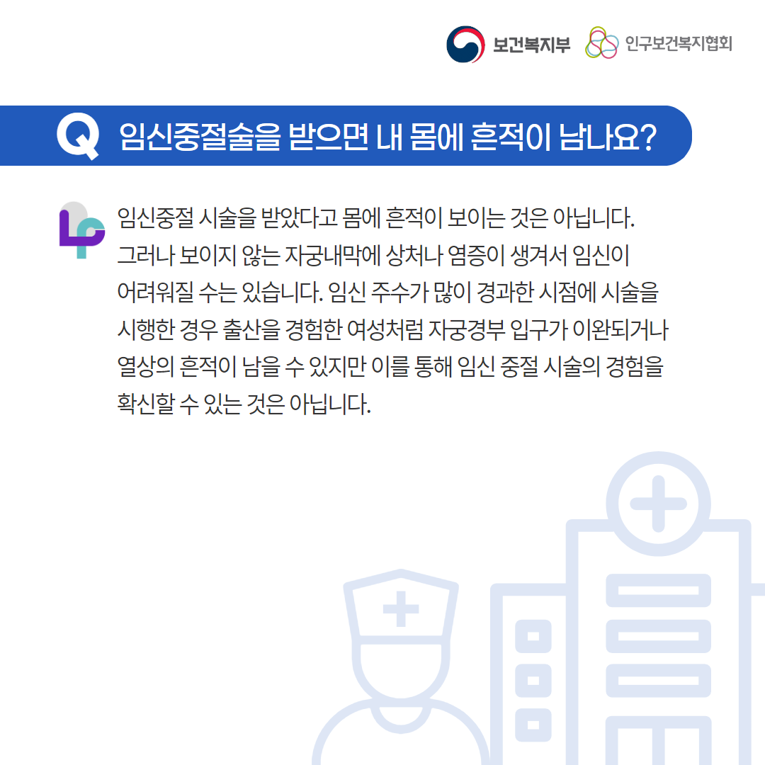 보건복지부 로고,인구보건복지협회 로고,Q 임신중절술을 받으면 내 몸에 흔적이 남나요?,임신중절 시술을 받았다고 몸에 흔적이 보이는 것은 아닙니다. 그러나 보이지 않는 자궁내막에 상처나 염증이 생겨서 임신이 어려워질 수는 있습니다. 임신 주수가 많이 경과한 시점에 시술을 시행한 경우 출산을 경험한 여성처럼 자궁경부 입구가 이완되거나 열상의 흔적이 남을 수 있지만 이를 통해 임신 중절 시술의 경험을 확신할 수 있는 것은 아닙니다.