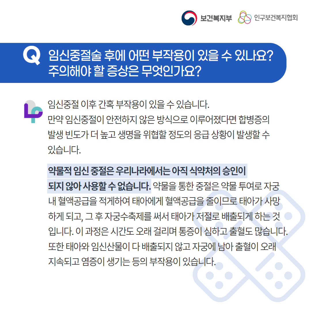 보건복지부 로고,인구보건복지협회 로고,Q 임신중절술 후에 어떤 부작용이 있을 수 있나요? 주의해야 할 증상은 무엇인가요?,임신중절 이후 간혹 부작용이 있을 수 있습니다. 만약 임신중절이 안전하지 않은 방식으로 이루어졌다면 합병증의 발생 빈도가 더 높고 생명을 위협할 정도의 응급 상황이 발생할 수 있습니다. 약물적 임신 중절은 우리나라에서는 아직 식약처의 승인이 되지 않아 사용할 수 없습니다. 약물을 통한 중절은 약물 투여로 자궁 내 혈액공급을 적게하여 태아에게 혈액공급을 줄이므로 태아가 사망하게 되고, 그 후 자궁수축제를 써서 태아가 저절로 배출되게 하는 것입니다. 이 과정은 시간도 오래 걸리며 통증이 심하고 출혈도 많습니다. 또한 태아와 임신산물이 다 배출되지 않고 자궁에 남아 출혈이 오래 지속되고 염증이 생기는 등의 부작용이 있습니다.