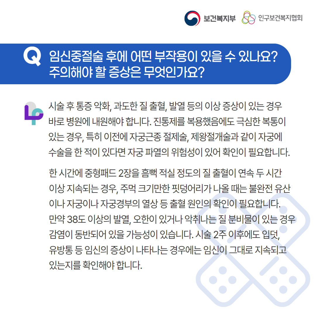 보건복지부 로고,인구보건복지협회 로고,Q 임신중절술 후에 어떤 부작용이 있을 수 있나요? 주의해야 할 증상은 무엇인가요? 시술 후 통증 악화, 과도한 질 출혈, 발열 등의 이상 증상이 있는 경우 바로 병원에 내원해야 합니다. 진통제를 복용했음에도 극심한 복통이 있는 경우, 특히 이전에 자궁근종 절제술, 제왕절개술과 같이 자궁에 수술을 한 적이 있다면 자궁 파열의 위험성이 있어 확인이 필요합니다. 한 시간에 중형패드 2장을 흠뻑 적실 정도의 질 출혈이 연속 두 시간 이상 지속되는 경우, 주먹 크기만한 핏덩어리가 나올 때는 불완전 유산이나 자궁이나 자궁경부의 열상 등 출혈 원인의 확인이 필요합니다. 만약 38도 이상의 발열, 오한이 있거나 악취나는 질 분비물이 있는 경우 감염이 동반되어 있을 가능성이 있습니다. 시술 2주 이후에도 입덧, 유방통 등 임신의 증상이 나타나는 경우에는 임신이 그대로 지속되고 있는지를 확인해야 합니다.