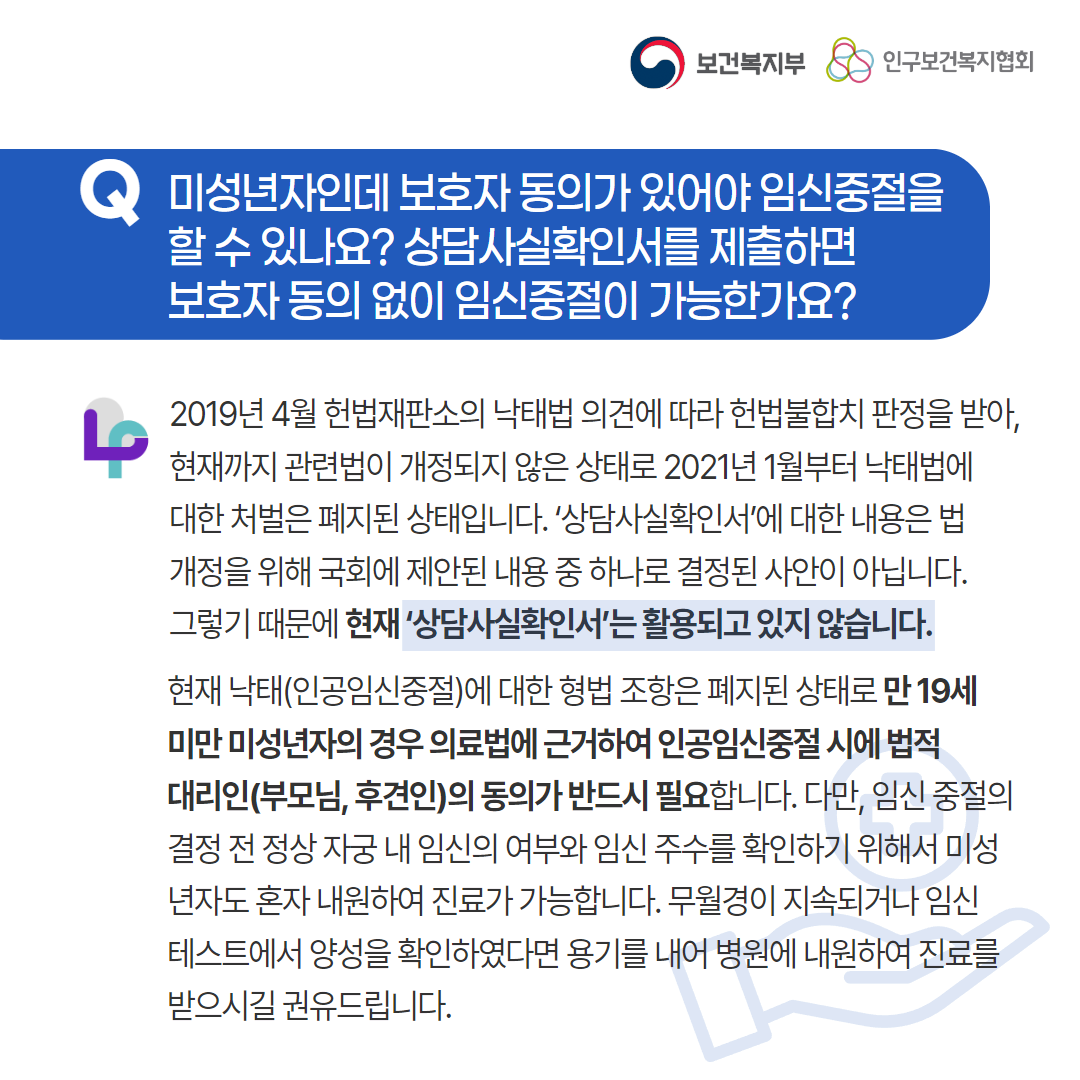 보건복지부 로고,인구보건복지협회 로고,Q 미성년자인데 보호자 동의가 있어야 임신중절을 할 수 있나요? 상담사실확인서를 제출하면 보호자 동의 없이 임신중절이 가능한가요?,2019년 4월 헌법재판소의 낙태법 의견에 따라 헌법불합치 판정을 받아, 현재까지 관련법이 개정되지 않은 상태로 2021년 1월부터 낙태법에 대한 처벌은 폐지된 상태입니다. ‘상담사실확인서’에 대한 내용은 법 개정을 위해 국회에 제안된 내용 중 하나로 결정된 사안이 아닙니다. 그렇기 때문에 현재 ‘상담사실확인서’는 활용되고 있지 않습니다. 현재 낙태(인공임신중절)에 대한 형법 조항은 폐지된 상태로 만 19세 미만 미성년자의 경우 의료법에 근거하여 인공임신중절 시에 법적 대리인(부모님, 후견인)의 동의가 반드시 필요합니다. 다만, 임신 중절의 결정 전 정상 자궁 내 임신의 여부와 임신 주수를 확인하기 위해서 미성년자도 혼자 내원하여 진료가 가능합니다. 무월경이 지속되거나 임신테스트에서 양성을 확인하였다면 용기를 내어 병