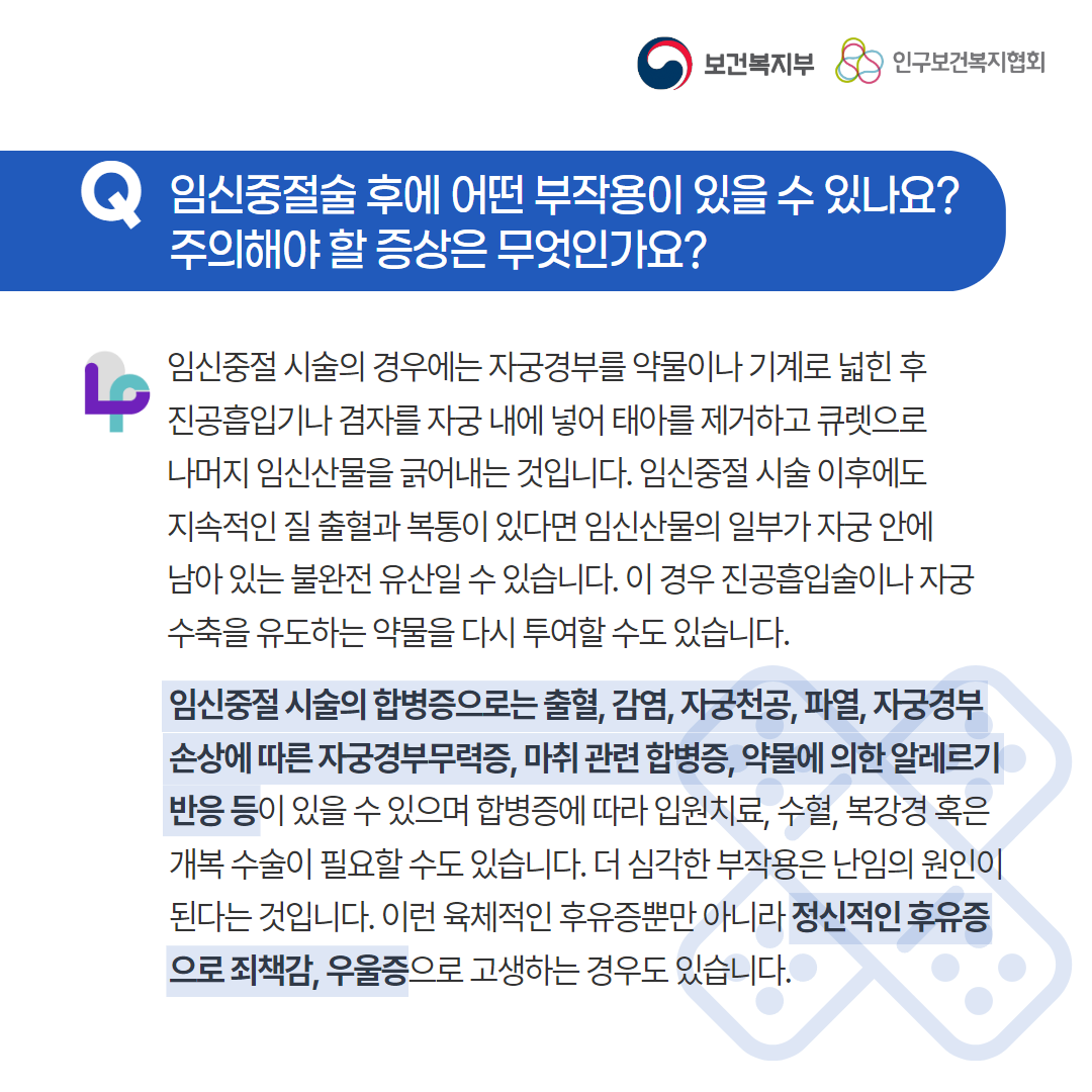 보건복지부 로고,인구보건복지협회 로고,Q 임신중절술 후에 어떤 부작용이 있을 수 있나요? 주의해야 할 증상은 무엇인가요?,임신중절 시술의 경우에는 자궁경부를 약물이나 기계로 넓힌 후 진공흡입기나 겸자를 자궁 내에 넣어 태아를 제거하고 큐렛으로 나머지 임신산물을 긁어내는 것입니다. 임신중절 시술 이후에도 지속적인 질 출혈과 복통이 있다면 임신산물의 일부가 자궁 안에 남아 있는 불완전 유산일 수 있습니다. 이 경우 진공흡입술이나 자궁 수축을 유도하는 약물을 다시 투여할 수도 있습니다. 임신중절 시술의 합병증으로는 출혈, 감염, 자궁천공, 파열, 자궁경부 손상에 따른 자궁경부무력증, 마취 관련 합병증, 약물에 의한 알레르기 반응 등이 있을 수 있으며 합병증에 따라 입원치료, 수혈, 복강경 혹은 개복 수술이 필요할 수도 있습니다. 더 심각한 부작용은 난임의 원인이 된다는 것입니다. 이런 육체적인 후유증뿐만 아니라 정신적인 후유증으로 죄책감, 우울증으로 고생하는 경우도 있습니다.