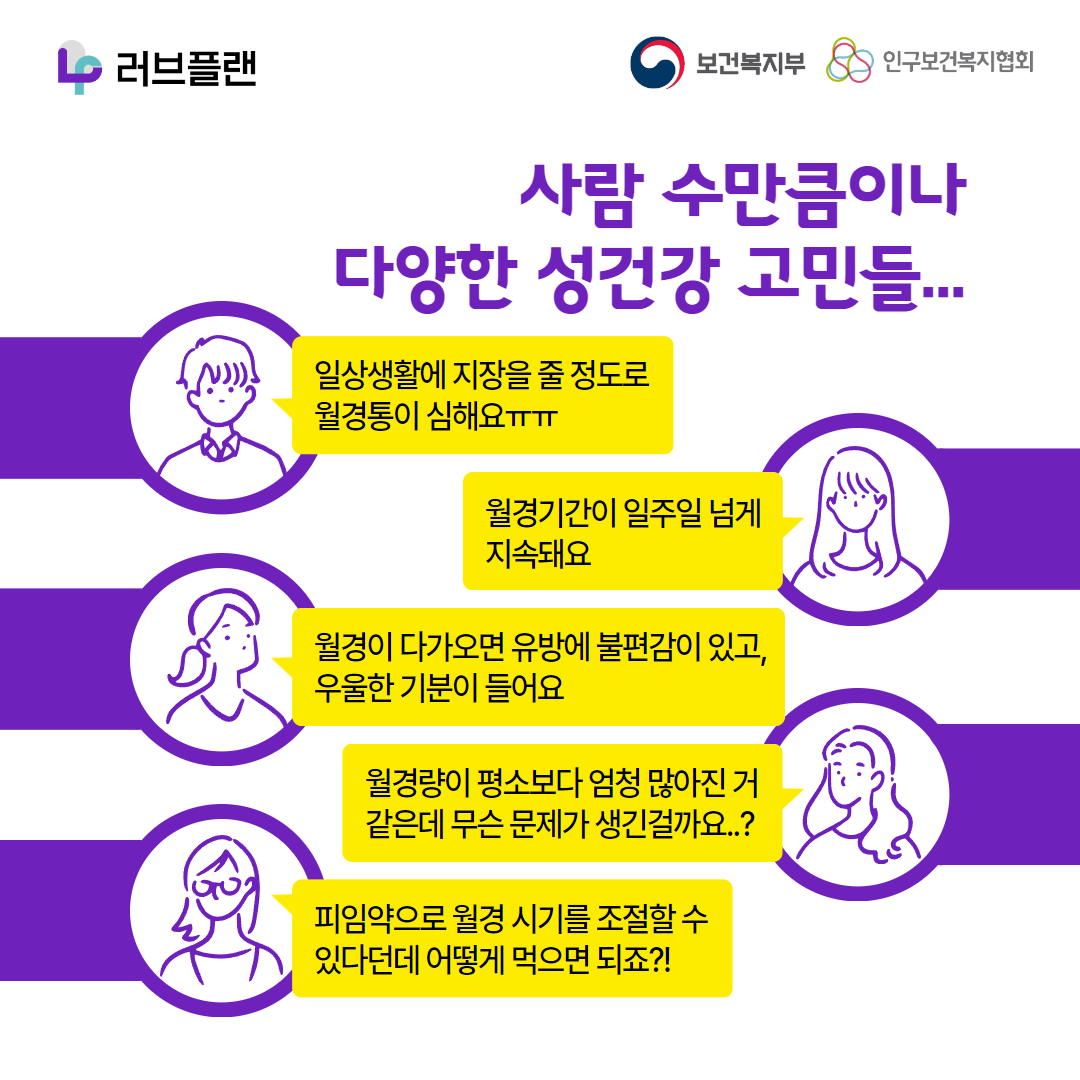 러브플랜 로고,보건복지부 로고,인구보건복지협회 로고,사람 수만큼이나 다양한 성건강 고민들..,일상생활에 지장을 줄 정도로 월경통이 심해요ㅠㅠ,월경기간이 일주일 넘게 지속돼요,월경이 다가오면 유방에 불편감이 있고 우울한 기분이 들어요,월경량이 평소보다 엄청 많아진 거 같은데 무슨 문제가 생긴걸까요..?,피임약으로 월경시기를 조절할 수 있다던데 어떻게 먹으면 되죠?!