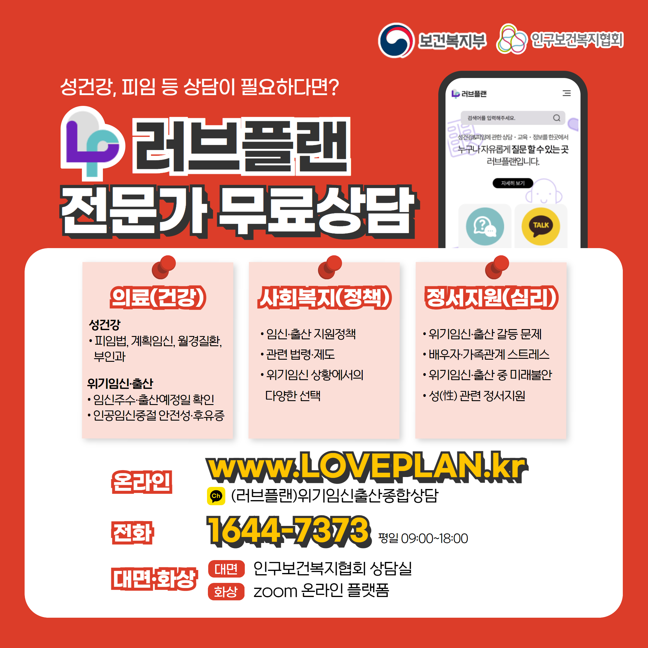보건복지부 로고, 인구보건복지협회 로고, 성건강, 피임 등 상담이 필요하다면? 러브플랜 로고, 전문가 무료상담, 의료(건강), 성건강, 피임법, 계획임신, 월경질환, 부인과, 위기임신출산, 임신주수, 출산예정일 확인, 인공임신중절 안전성 및 후유증, 사회복지(정책), 임신출산 지원정책, 관련 법령 제도, 위기임신 상황에서의 다양한 선택, 정서지원(심리), 위기임신출산 갈등 문제, 배우자, 가족관계 스트레스, 위기임신출산 중 미래불안, 성 관련 정서지원, 온라인  www.loveplan.kr, 카카오톡 (러브플랜)위기임신출산종합상담, 전화 1644-7373 평일 09:00~18:00, 대면화상, 대면 인구보건복지협회 상담실, 화상 zoom 온라인 플랫폼