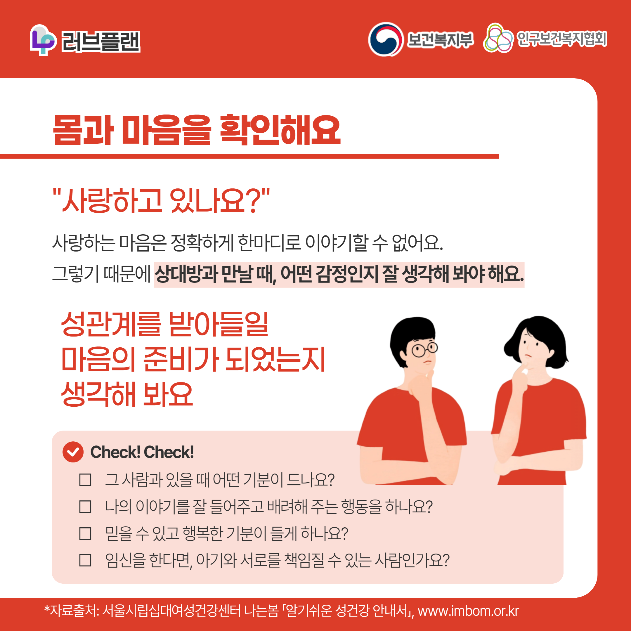 러브플랜 로고,보건복지부 로고,인구보건복지협회 로고,몸과 마음을 확인해요,"사랑하고 있나요?",사랑하는 마음은 정확하게 한마디로 이야기할 수 없어요. 그렇기 때문에 상대방과 만날 때, 어떤 감정인지 잘 생각해 봐야 해요.,성관계를 받아들일 마음의 준비가 되었는지 생각해 봐요,Check! Check!,그 사람과 있을 때 어떤 기분이 드나요?,나의 이야기를 잘 들어주고 배려해 주는 행동을 하나요?,믿을 수 있고 행복한 기분이 들게 하나요?,임신을 한다면 아기와 서로를 책임질 수 있는 사람인가요?,*자료출처: 서울시립십대여성건강센터 나는봄 「알기쉬운 성건강 안내서」 www.imbom.or.kr