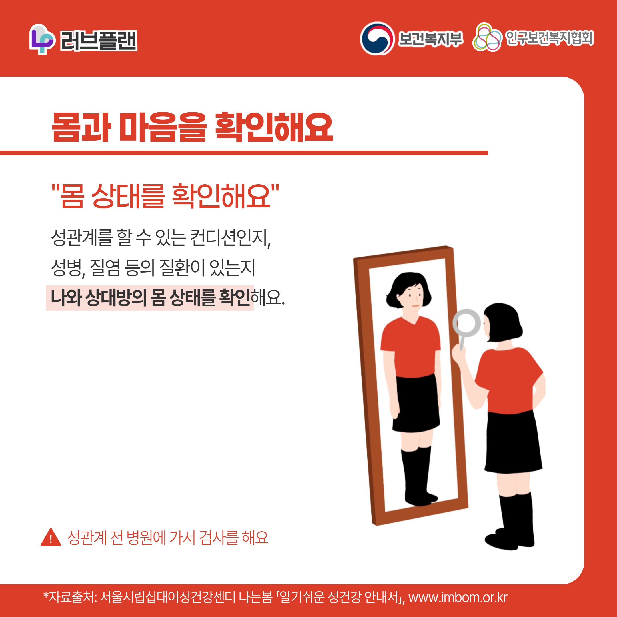 러브플랜 로고,보건복지부 로고,인구보건복지협회 로고,몸과 마음을 확인해요,"몸 상태를 확인해요",성관계를 할 수 있는 컨디션인지, 성병, 질염 등의 질환이 있는지 나와 상대방의 몸 상태를 확인해요.,!성관계 전 병원에 가서 검사를 해요,*자료출처: 서울시립십대여성건강센터 나는봄 「알기쉬운 성건강 안내서」 www.imbom.or.kr