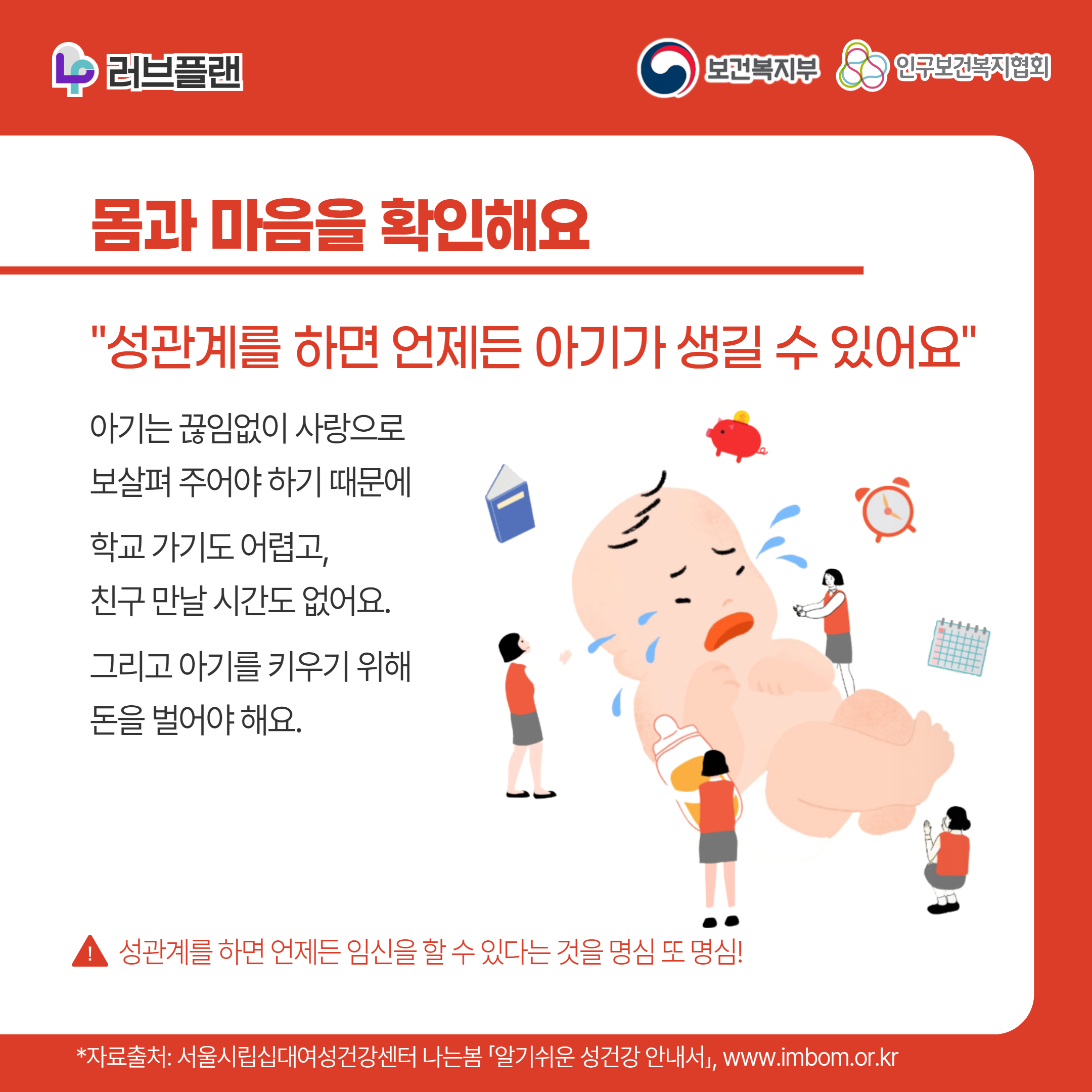 러브플랜 로고,보건복지부 로고,인구보건복지협회 로고,몸과 마음을 확인해요,"성관계를 하면 언제든 아기가 생길 수 있어요",아기는 끊임없이 사랑으로 보살펴 주어야 하기 때문에 학교 가기도 어렵고 친구 만날 시간도 없어요. 그리고 아기를 키우기 위해 돈을 벌어야 해요.,성관계를 하면 언제든 임신을 할 수 있다는 것을 명심 또 명심!,,*자료출처: 서울시립십대여성건강센터 나는봄 「알기쉬운 성건강 안내서」 www.imbom.or.kr