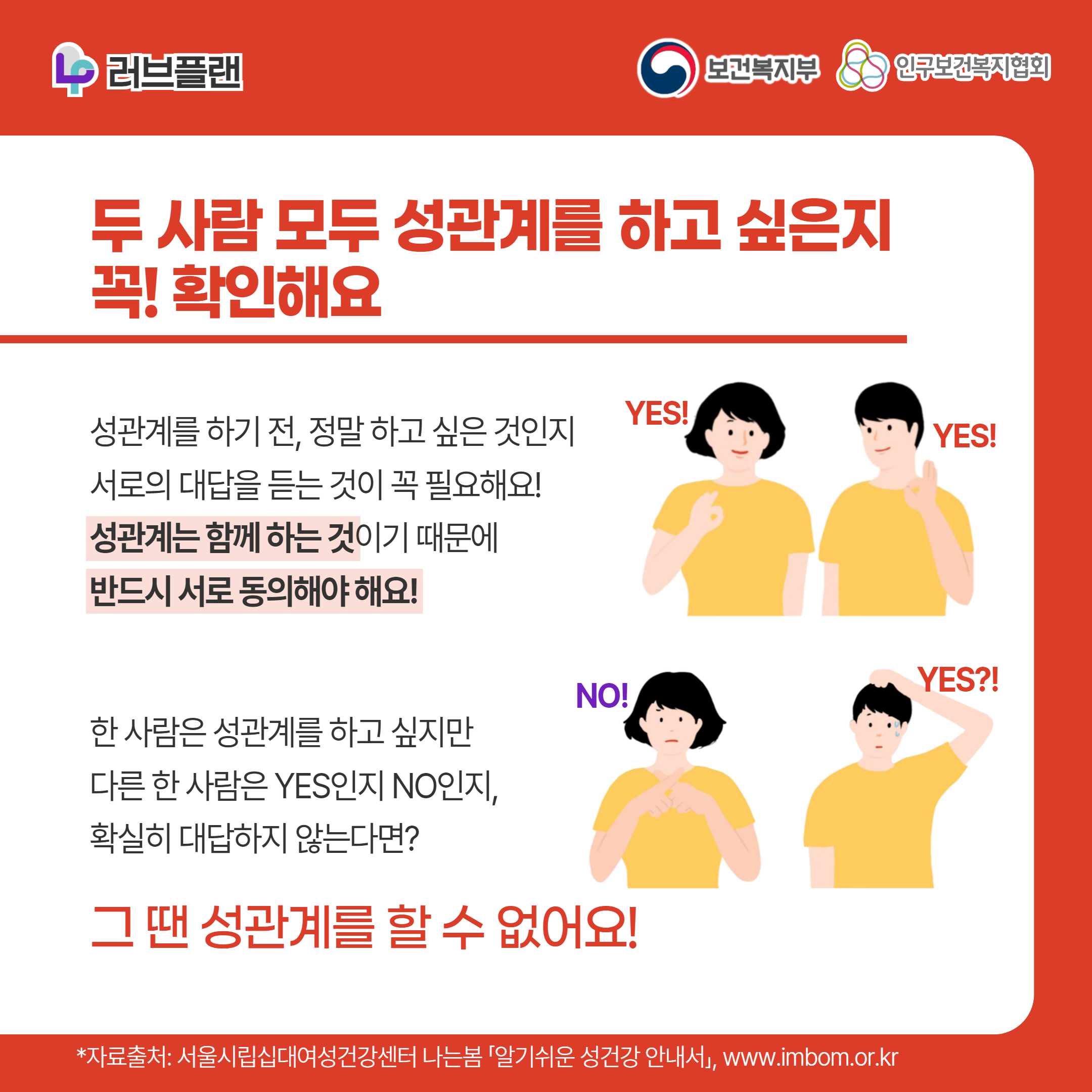 러브플랜 로고,보건복지부 로고,인구보건복지협회 로고,두 사람 모두 성관계를 하고 싶은지 꼭! 확인해요,성관계를 하기 전, 정말 하고 싶은 것인지 서로의 대답을 듣는 것이 꼭 필요해요! 성관계는 함께 하는 것이기 때문에 반드시 서로 동의해야 해요!,한 사람은 성관계를 하고 싶지만 다른 한 사람은 YES인지 NO인지, 확실히 대답하지 않는다면? 그 땐 성관계를 할 수 없어요!,*자료출처: 서울시립십대여성건강센터 나는봄 「알기쉬운 성건강 안내서」 www.imbom.or.kr