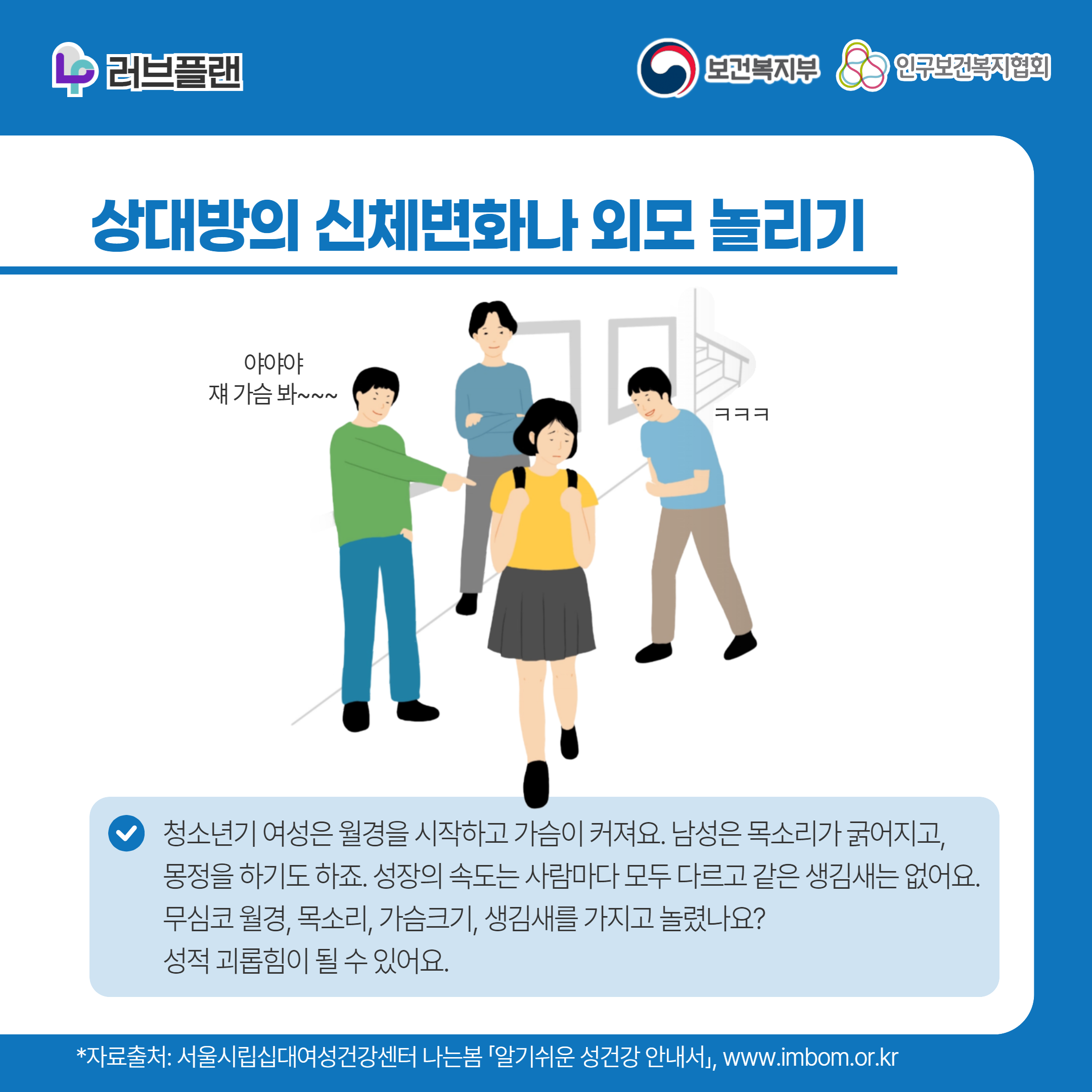 러브플랜 로고,보건복지부 로고,인구보건복지협회 로고,상대방의 신체변화나 외모 놀리기,야야야 쟤 가슴 봐~,ㅋㅋㅋ,청소년기 여성은 월경을 시작하고 가슴이 커져요. 남성은 목소리가 굵어지고,몽정을 하기도 하죠. 성장의 속도는 사람마다 모두 다르고 같은 생김새는 없어요. 무심코 월경, 목소리, 가슴크기, 생김새를 가지고 놀렸나요? 성적 괴롭힘이 될 수 있어요.,*자료출처: 서울시립십대여성건강센터 나는봄 「알기쉬운 성건강 안내서」 www.imbom.or.kr
