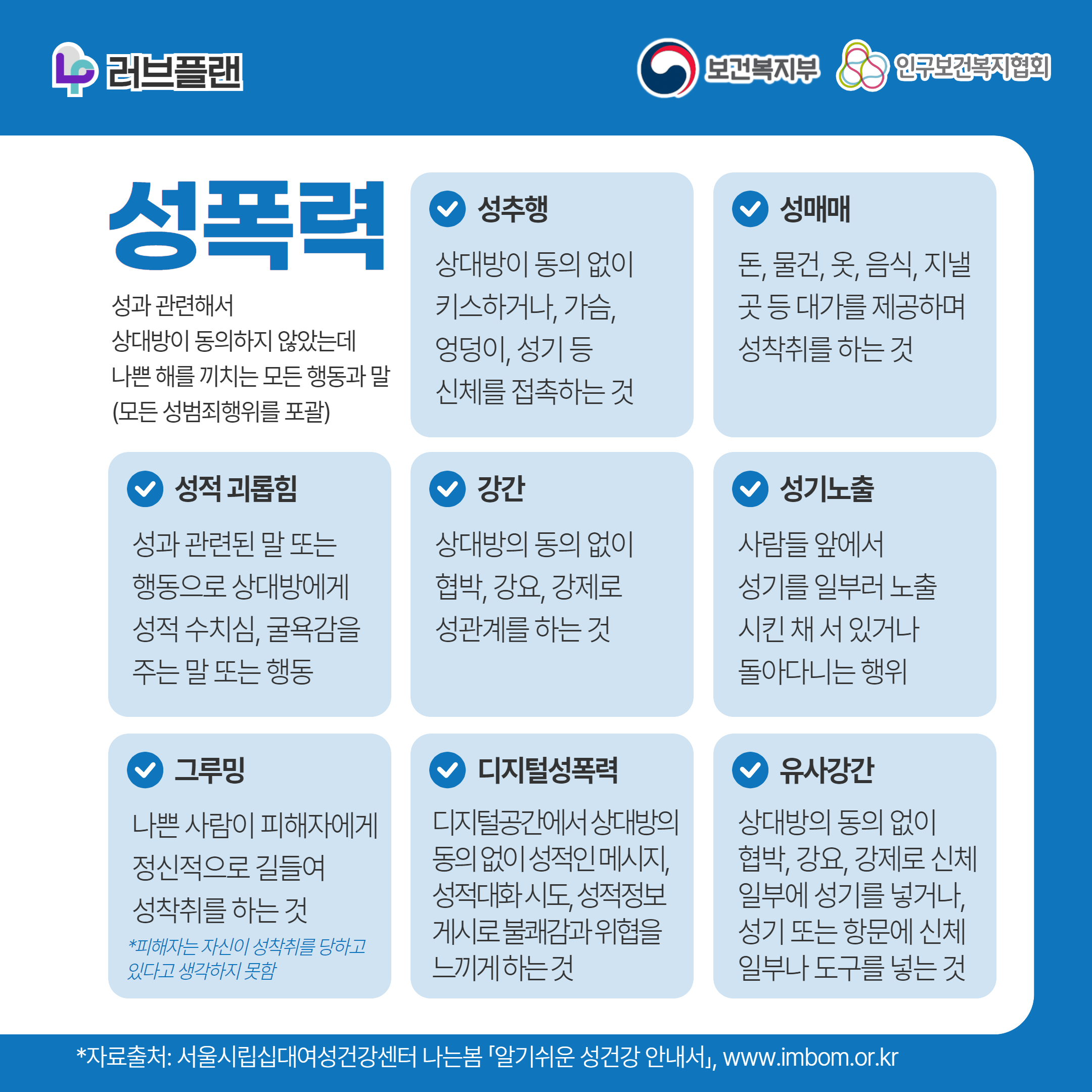 러브플랜 로고,보건복지부 로고,인구보건복지협회 로고,성폭력,성과 관련해서 상대방이 동의하지 않았는데 나쁜 해를 끼치는 모든 행동과 말(모든 성범죄행위를 포괄),성추행,상대방이 동의 없이 키스하거나, 가슴, 엉덩이, 성기 등 신체를 접촉하는 것,성매매,돈, 물건, 옷, 음식, 지낼 곳 등 대가를 제공하며 성착취를 하는 것,성적 괴롭힘,성과 관련된 말 또는 행동으로 상대방에게 성적 수치심, 굴욕감을 주는 말 또는 행동,강간,상대방의 동의 없이 협박, 강요, 강제로 성관계를 하는 것,성기노출,사람들 앞에서 성기를 일부러 노출시킨 채 서 있거나 돌아다니는 행위,그루밍,나쁜 사람이 피해자에게 정신적으로 길들여 성착취를 하는 것,*피해자는 자신이 성착취를 당하고 있다고 생각하지 못함,디지털성폭력,디지털공간에서 상대방의 동의 없이 성적인 메시지, 성적대화 시도, 성적정보 게시로 불쾌감과 위협을 느끼게 하는 것,유사강간,상대방의 동의 없이 협박, 강요, 강제로 신체 일부에 성기를 넣거나, 성기 또