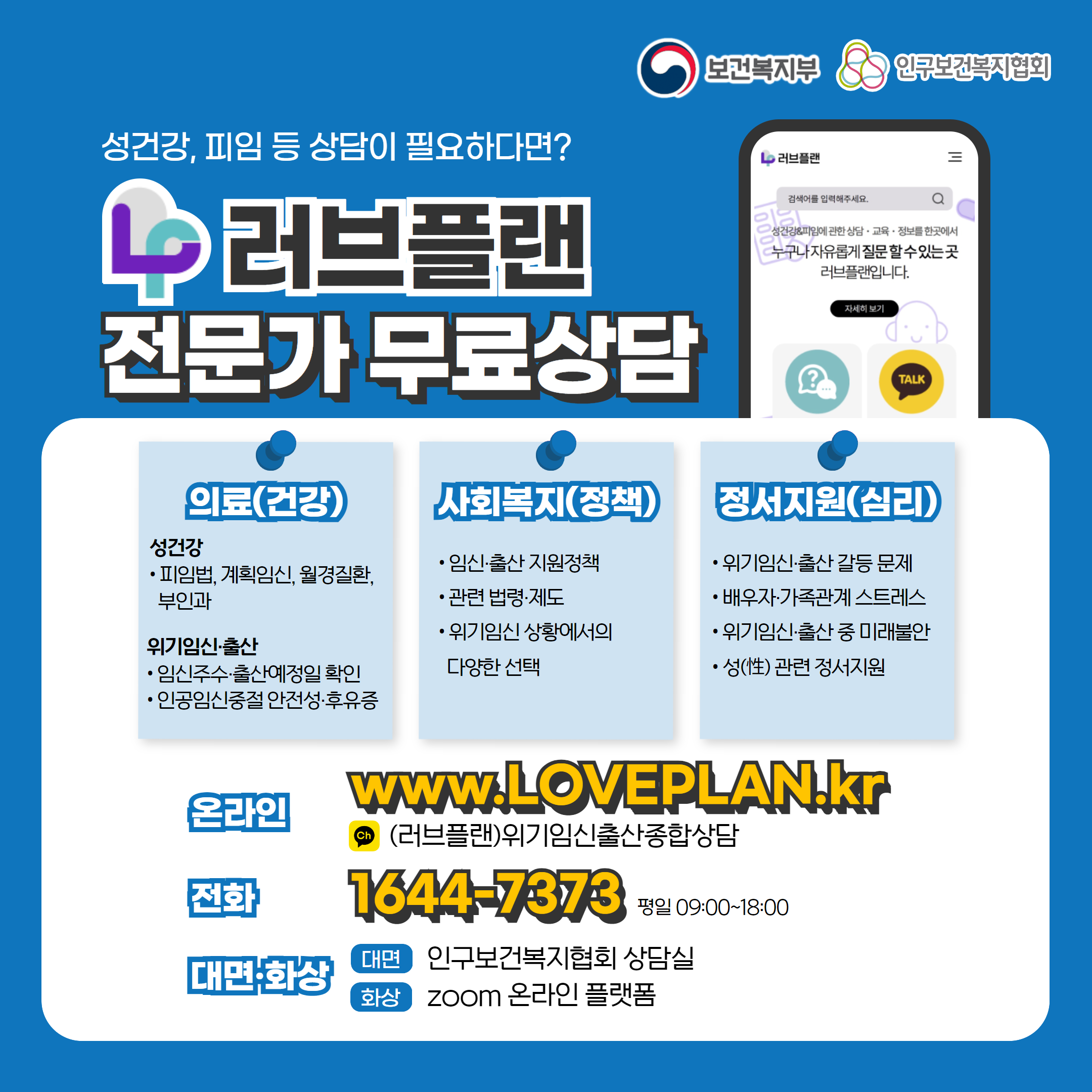 보건복지부 로고, 인구보건복지협회 로고, 성건강, 피임 등 상담이 필요하다면? 러브플랜 로고, 전문가 무료상담, 의료(건강), 성건강, 피임법, 계획임신, 월경질환, 부인과, 위기임신출산, 임신주수, 출산예정일 확인, 인공임신중절 안전성 및 후유증, 사회복지(정책), 임신출산 지원정책, 관련 법령 제도, 위기임신 상황에서의 다양한 선택, 정서지원(심리), 위기임신출산 갈등 문제, 배우자, 가족관계 스트레스, 위기임신출산 중 미래불안, 성 관련 정서지원, 온라인  www.loveplan.kr, 카카오톡 (러브플랜)위기임신출산종합상담, 전화 1644-7373 평일 09:00~18:00, 대면화상, 대면 인구보건복지협회 상담실, 화상 zoom 온라인 플랫폼