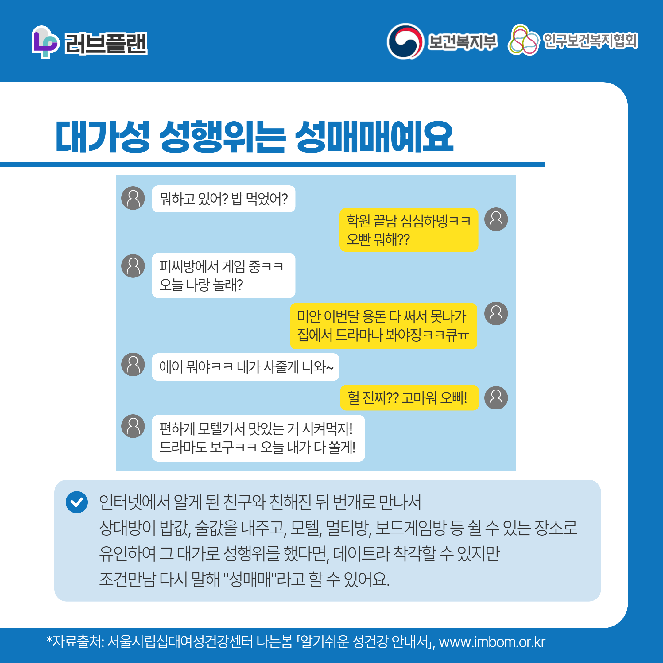 러브플랜 로고,보건복지부 로고,인구보건복지협회 로고,대가성 성행위는 성매매예요,뭐하고 있어? 밥 먹었어?,학원 끝남 심심하넹ㅋㅋ 오빤 뭐해??,피씨방에서 게임 중ㅋㅋ 오늘 나랑 놀래?,미안 이번달 용돈 다 써서 못나가 집에서 드라마나 봐야징ㅋㅋ큐ㅠ,에이 뭐야ㅋㅋ내가 사줄게 나와~,헐 진짜?? 고마워 오빠!,편하게 모텔가서 맛있는 거 시켜먹자! 드라마도 보구ㅋㅋ 오늘 내가 다 쏠게!,인터넷에서 알게 된 친구와 친해진 뒤 번개로 만나서 상대방이 밥값, 술값을 내주고, 모텔, 멀티방, 보드게임방 등 쉴 수 있는 장소로 유인하여 그 대가로 성행위를 했다면, 데이트라 착각할 수 있지만 조건만남 다시 말해 "성매매"라고 할 수 있어요.,*자료출처: 서울시립십대여성건강센터 나는봄 「알기쉬운 성건강 안내서」 www.imbom.or.kr
