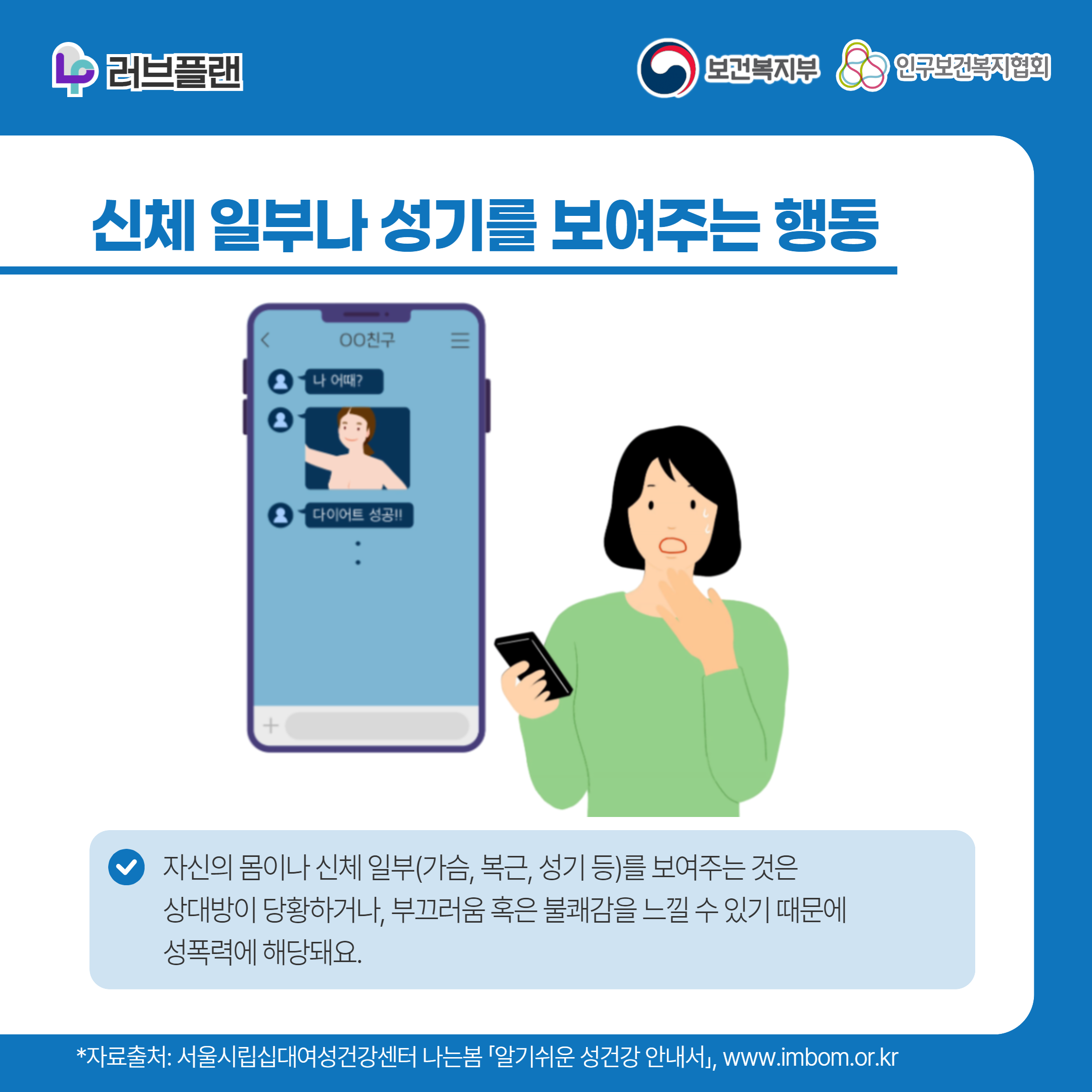 러브플랜 로고,보건복지부 로고,인구보건복지협회 로고,신체 일부나 성기를 보여주는 행동,자신의 몸이나 신체 일부(가슴, 복근, 성기 등)를 보여주는 것은 상대방이 당황하거나, 부끄러움 혹은 불쾌감을 느낄 수 있기 때문에 성폭력에 해당돼요.,*자료출처: 서울시립십대여성건강센터 나는봄 「알기쉬운 성건강 안내서」 www.imbom.or.kr